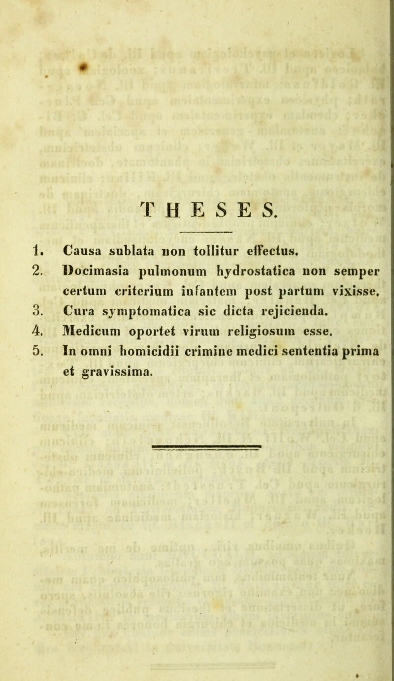 0 THESES. 1. Causa sublata non tollitur elfectus. 2. Docimasia pulmonum hydrostatica non semper certum criterium infantem post partum vixisse, 3. Cura symptomatica sic dicta rejicienda. 4. Medicum oportet virum religiosum esse. 5. In omni homicidii crimine medici sententia prima et gravissima.