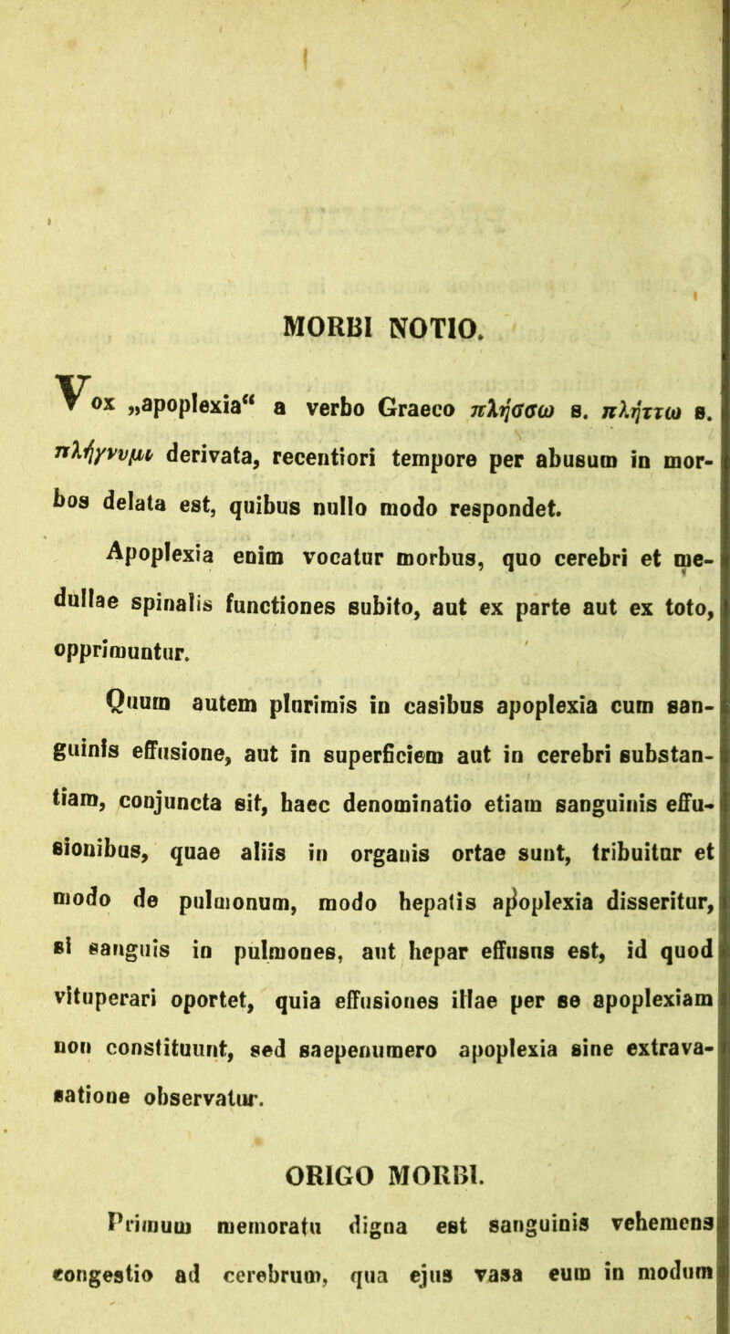 MORBI NOTIO. ▼ ox „apop!exia“ a verbo Graeco nXfjGGO) s. jiXtJtuo s. nlfyvvfM derivata, recentiori tempore per abusum in mor- bos delata est, quibus nullo modo respondet. Apoplexia enim vocatur morbus, quo cerebri et me- dullae spinalis functiones subito, aut ex parte aut ex toto, opprimuntur. Quurn autem plurimis in casibus apoplexia cum san- guinis effusione, aut in superficiem aut in cerebri substan- tiam, conjuncta sit, haec denominatio etiam sanguinis effu- sionibus, quae aliis in organis ortae sunt, tribuitur et modo de pulmonum, modo hepatis apoplexia disseritur, *i sanguis in pulmones, aut hepar effusus est, id quod vituperari oportet, quia effusiones illae per se apoplexiam «on constituunt, sed saepemimero apoplexia sine extrava- satione observatur. ORIGO MORBI. Primum memoratu digna est sanguinis vehemens congestio ad cerebrum, qua ejus vasa eum in modum