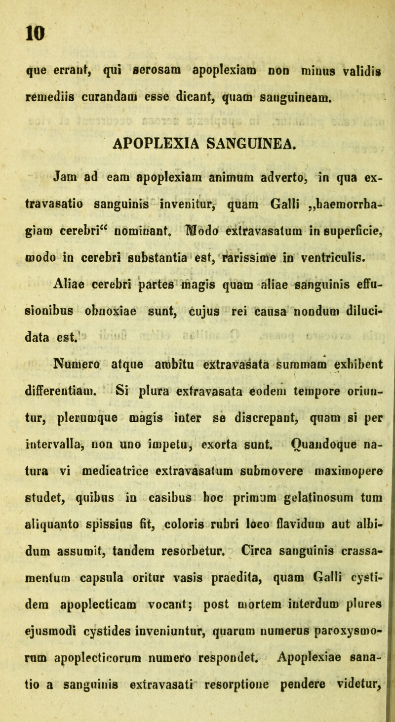 que errant, qui aerosam apoplexiam non minus validis remediis curandam esse dicant, quam sanguineam. APOPLEXIA SANGUINEA. Jam ad eam apoplexiam animum adverto, in qua ex- travasatio sanguinis invenitur, quam Galli haemorrha- giam cerebri** nominant. Modo extravasatum in superficie, modo in cerebri substantia est, rarissime in ventriculis. Aliae cerebri partes magis quam aliae sanguinis effu- sionibus obnoxiae sunt, cujus rei causa nondum diluci- data est. Numero atque ambitu extravasata summam exhibent differentiam. Si plura extravasata eodem tempore oriun- tur, plerumque magis inter se discrepant, quam si per intervalla, non uno impetu, exorta sunt. Quandoque na- tura vi medicatrice extravasatum submovere maximopere studet, quibus in casibus hoc primum gelatinosum tum aliquanto spissius fit, coloris rubri loco flavidum aut albi- dum assumit, tandem resorbetur. Circa sanguinis crassa- mentum capsula oritur vasis praedita, quam Galli cysti- dera apoplecticam vocant; post mortem interdum plures ejusmodi cystides inveniuntur, quarum numerus paroxysmo- rum apoplecticorura numero respondet. Apoplexiae sana- tio a sanguinis extravasati resorptione pendere videtur,