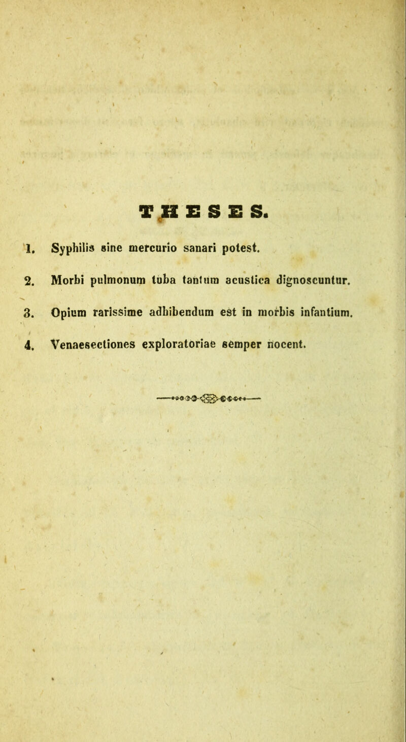 THESES. 1# Syphilis sine mercurio sanari potest 2. Morbi pulmonum tuba tanfum acustica dignoscuntur 3. Opium rarissime adhibendum est in morbis infantium.