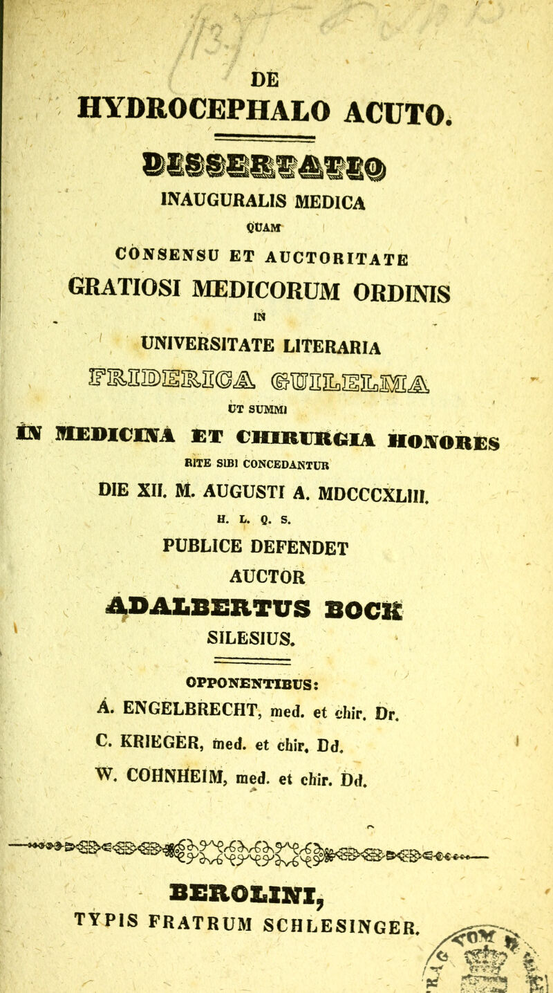 DE HYDROCEPHALO ACUTO. INAUGURALIS MEDICA UVAM CONSENSU ET AUCTORITATE GRATIOSI MEDICORUM ORDINIS IN UNIVERSITATE LITERARIA UT SUMMI i» MEDICHA ET CJIIKIRGIA HONORES RITE SIBI CONCEDANTUR DIE XII. M. AUGUSTI A. MDCCCXLIII. H. L. g. s. PUBLICE DEFENDET AUCTOR ASAIiBERTVS BOCR SILESIUS. OPPONENTIBUS: A. ENGELBRECHT, med. et chir, 0r. C. KRIEGER, med. et chir« Dd. W. COHNHEIM, med. et chir. Dd. BEROBINX, TYPIS FRATRUM SCHLESINGER.