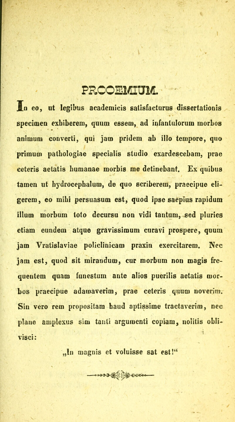 PROOEMIUM. In eo, ut legibus academicis satisfacturus dissertationis specimen exhiberem, quum essem, ad infantulorum morbos animum converti, qui jam pridem ab illo tempore, quo primum patbologiae specialis studio exardescebam, prae ceteris aetatis humanae morbis me detinebant. Ex quibus tamen ut hydrocephalum, de quo scriberem, praecipue eli- gerem, eo mihi persuasum est, quod ipse saepius rapidum illum morbum toto decursu non vidi tantum, sed pluries etiam eundem atque gravissimum curavi prospere, quum jam Vratislaviae policlinicam praxin exercitarem. Nec jam est, quod sit mirandum, cur morbum non magis fre- quentem quam funestum ante alios puerilis aetatis mor- bos praecipue adamaverim, prae ceteris quum noverim. Sin vero rem propositam haud aptissime tractaverim, nec plane amplexus sim tanti argumenti copiam, nolitis obii- . . i visci: „!n magnis et voluisse sat est!“