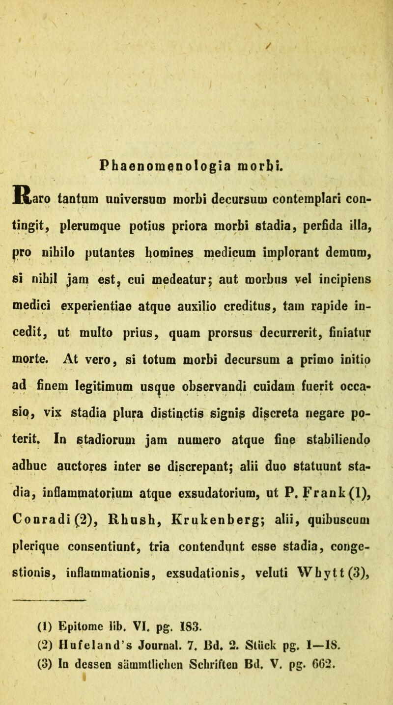 / Phaenomenologia morbi. Raro tantum universum morbi decursum contemplari con- tingit , plerumque potius priora morbi stadia, perfida illa, pro nihilo putantes homines medicum implorant demum, si nihil jam est, cui medeatur; aut morbus vel incipiens medici experientiae atque auxilio creditus, tam rapide in- cedit, ut multo prius, quam prorsus decurrerit, finiatur morte. At vero, si totum morbi decursum a primo initio ad finem legitimum uscjue observandi cuidam fuerit occa- sio, vix stadia plura distinctis signis discreta negare po- terit In stadiorum jam numero atque fine stabiliendo adhuc auctores inter se discrepant; alii duo statuunt sta- dia, inflammatorium atque exsudatorium, ut P. Frank(l), Conradi(2), Rhush, Krukenberg; alii, quibuscum plerique consentiunt, tria contendqnt esse stadia, conge- stionis, inflammationis, exsudationis, veluti Wbytt(3), (1) Epitome lib. VI, pg. 183. (2) Hufcland’s Journal. 7, Bd. 2. Stuck pg. 1—18.