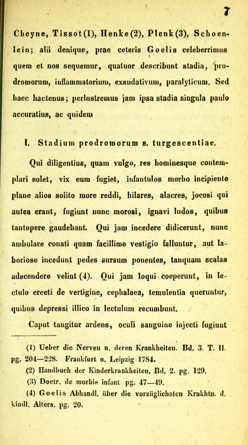 Cheyne, Tissot(l), Henke(2), Plenk(3), Schoen- I e i n; alii denique, prae ceteris Goelis celeberrimus quem et nos sequemur, quatuor describunt stadia, pro- dromorum, inflammatorium, exsudativum, paralyticum. Sed haec hactenus; perlustremus jam ipsa stadia singula paulo accuratius, ac quidem I. Stadium prodromorum s. turgescentiae. Qui diligentius, quam vulgo, res hominesque contem- plari solet, vix eum fugiet, infantulos morbo incipiente plane alios solito more reddi, hilares, alacres, jocosi qui antea erant, fugiunt nunc morosi, ignavi ludos, quibus tantopere gaudebant. Qui jam incedere didicerunt, nunc ambulare conati quam facillime vestigio falluntur, aut la- boriose incedunt pedes sursum ponentes, tanquain scalas adscendere velint (4). Oui jam loqui coeperunt, in le- ctulo erecti de vertigine, cephalaea, temulentia queruntur, quibus depressi illico in lectulum recumbunt. Caput tangitur ardens, oculi sanguine injecti fugiunt (1) Ueber die Nerven u. deren Krankheiten. Bd. 3. T. II. pg. 204—228. Frankfurt u. Leipzig 1784. (2) Handbuch der Kinderkrankheilen. Bd. 2. pg. 129. (3) Doctr. dc morbis infant pg. 47—49. (4) Goelis Abhandl. Uber die vorziiglichsten Krnkhtn. d. kindl. Alters. pg. 20.