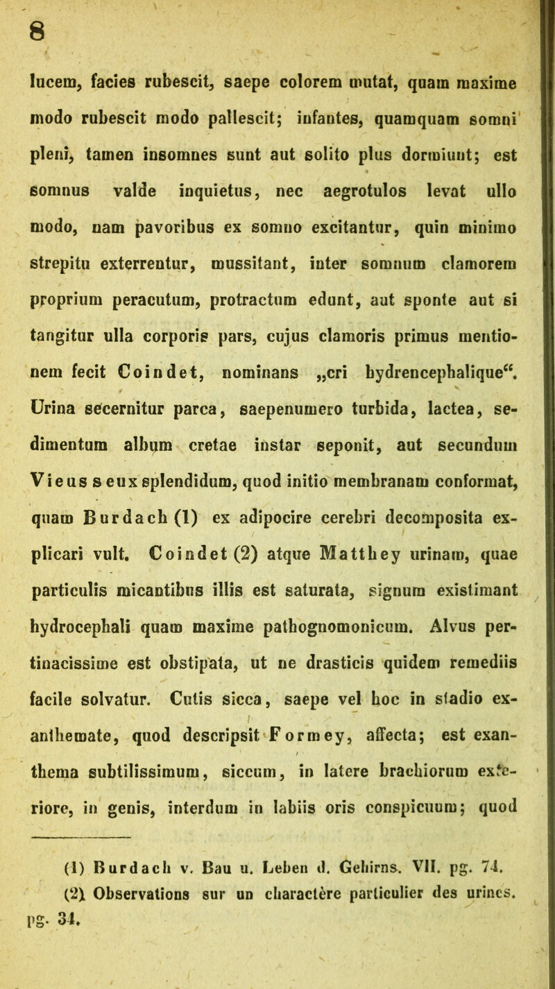 lucem, facies rubescit, saepe colorem mutat, quam maxime modo rubescit modo pallescit; iufantes, quamquam somni pleni, tamen insomnes sunt aut solito plus dormiunt; est somnus valde inquietus, nec aegrotulos levat ullo modo, nam pavoribus ex somno excitantur, quin minimo strepitu exterrentur, mussitant, inter somnum clamorem proprium peracutum, protractum edunt, aut sponte aut si tangitur ulla corporis pars, cujus clamoris primus mentio- nem fecit Coindet, nominans „cri hydrencephalique“. Urina secernitur parca, saepenumero turbida, lactea, se- dimentum album cretae instar seponit, aut secundum Vieus seux splendidum, quod initio membranam conformat, quam Burdach(l) ex adipocire cerebri decomposita ex- plicari vult. Coindet (2) atque Mattbey urinam, quae particulis micantibus illis est saturata, signum existimant hydrocephali quam maxime pathognomonicum. Alvus per- tinacissime est obstipata, ut ne drasticis quidem remediis facile solvatur. Cutis sicca, saepe vel hoc in stadio ex- anthemate, quod descripsit Formey, affecta; est exan- thema subtilissimum, siccum, in latere brachiorum exte- riore, in genis, interdum in labiis oris conspicuum; quod (I) Burdach v. Bau u. Leben d. Geliirns. VII. pg. 74. (2\ Observalions sur un charactere parliculier des urines. Pg- 34.