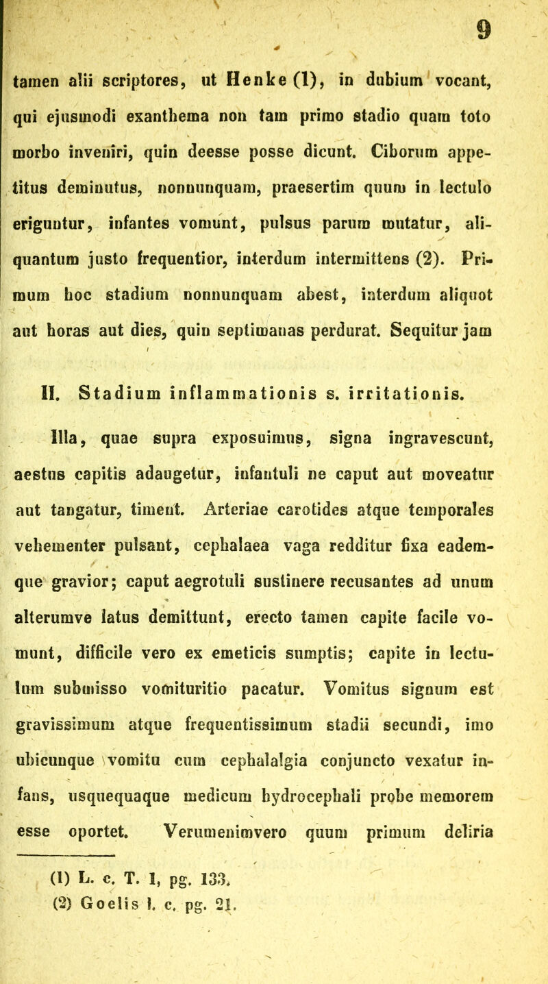 • \ tamen alii scriptores, ut Henke (1), in dubium vocant, qui ejusmodi exanthema non tam primo stadio quam toto morbo inveniri, quin deesse posse dicunt. Ciborum appe- titus deminutus, nonnunquam, praesertim quum in lectulo eriguntur, infantes vomunt, pulsus parum mutatur, ali- quantum justo frequentior, interdum intermittens (2). Pri- mum hoc stadium nonnunquam abest, interdum aliquot aut horas aut dies, quin septimanas perdurat. Sequitur jam II. Stadium inflammationis s. irritationis. Illa, quae supra exposuimus, signa ingravescunt, aestus capitis adaugetur, infantuli ne caput aut moveatur aut tangatur, timent. Arteriae carotides atque temporales vehementer pulsant, cephalaea vaga redditur fixa eadem- que gravior; caput aegrotuli sustinere recusantes ad unum alterumve latus demittunt, erecto tamen capite facile vo- munt, difficile vero ex emeticis sumptis; capite in lectu- lum submisso vofnituritio pacatur. Vomitus signum est gravissimum atque frequentissimum stadii secundi, imo ubicunque vomitu cum cephalalgia conjuncto vexatur in- fans, usquequaque medicum hydrocephali probe memorem esse oportet. Verumenimvero quum primum deliria (1) L. c. T. 3, pg. 133. (2) Goelis !, c, pg. 21,