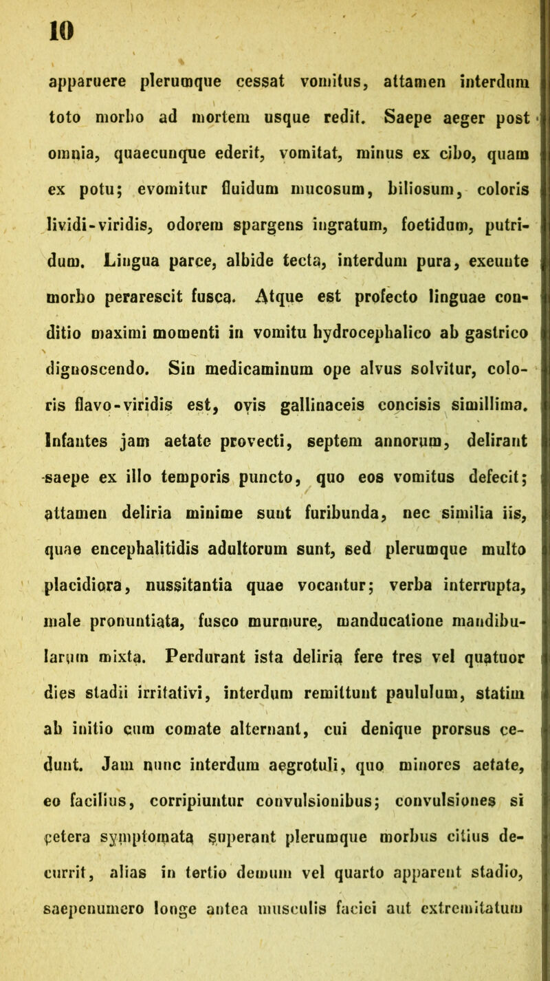 apparuere plerumque cessat vomitus, attamen interdum toto morbo ad mortem usque redit. Saepe aeger post omnia, quaecunque ederit, vomitat, minus ex cibo, quam ex potu; evomitur fluidum mucosum, biliosum, coloris lividi-viridis, odorem spargens ingratum, foetidum, putri- dum. Lingua parce, albide tecta, interdum pura, exeunte morbo perarescit fusca. Atque est profecto linguae con- ditio maximi momenti in vomitu hydrocephalico ab gastrico dignoscendo. Sin medicaminum ope alvus solvitur, colo- ris flavo-viridis est, ovis gallinaceis concisis simillima. Infantes jam aetate provecti, septem annorum, delirant saepe ex illo temporis puncto, quo eos vomitus defecit; attamen deliria minime suut furibunda, nec similia iis, quae encephalitidis adultorum sunt, sed plerumque multo placidiora, nussitantia quae vocantur; verba interrupta, male pronuntiata, fusco murmure, manducatione mandibu- larum mixta. Perdurant ista deliria fere tres vel quatuor dies stadii irritativi, interdum remittunt paululum, statirn ab initio cum comate alternant, cui denique prorsus ce- dunt. Jam nunc interdum aegrotuli, quo minores aetate, eo facilius, corripiuntur convulsionibus; convulsiones si cetera symptomata superant plerumque morbus citius de- currit, alias in tertio demum vel quarto apparent stadio, saepenumero longe antea musculis faciei aut extremitatum