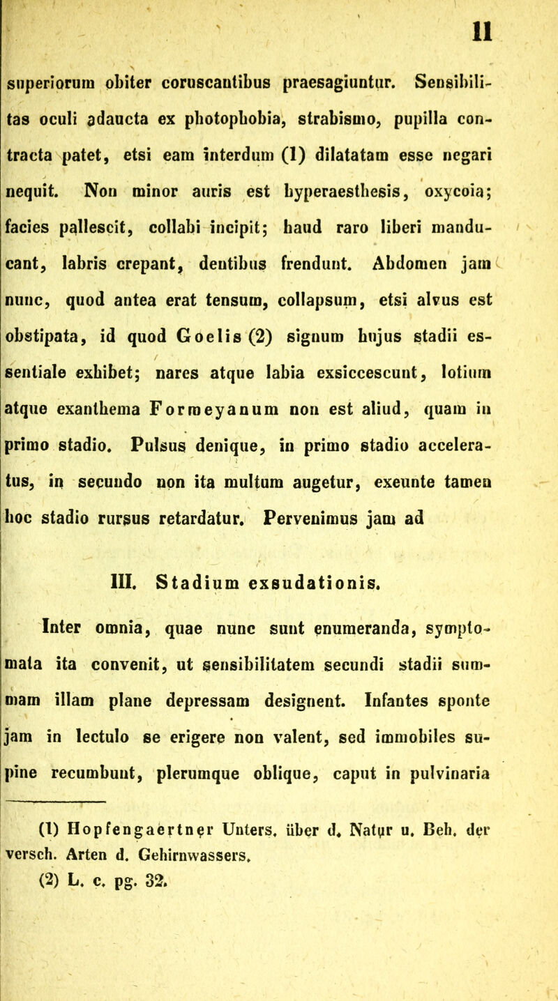 superiorum obiter coruscantibus praesagiuntur. Sensibili- tas oculi adaucta ex photopbobia, strabismo, pupilla con- tracta patet, etsi eam interdum (1) dilatatam esse negari nequit Non minor auris est byperaesthesis, oxycoia; facies pallescit, collabi incipit; haud raro liberi mandu- cant, labris crepant, dentibus frendunt. Abdomen jam nunc, quod antea erat tensum, collapsum, etsi alvus est obstipata, id quod Goelis (2) signum hujus stadii es- sentiale exhibet; nares atque labia exsiccescunt, lotium atque exanthema Forroeyanum non est aliud, quam in primo stadio. Pulsus denique, in primo stadio accelera- tus, in secundo non ita multum augetur, exeunte tamen hoc stadio rursus retardatur. Pervenimus jam ad III. Stadium exsudationis. Inter omnia, quae nunc sunt enumeranda, sympto- mata ita convenit, ut gensibilitatem secundi stadii sum- mam illam plane depressam designent. Infantes sponte jam in lectulo se erigere non valent, sed immobiles su- pine recumbunt, plerumque oblique, caput in pulvinaria (1) Hopfengaertn^r Unters. Uber d. Natyr u. Beh. der versch. Arten d. Gehirnwassers. (2) L. c. pg. 32.