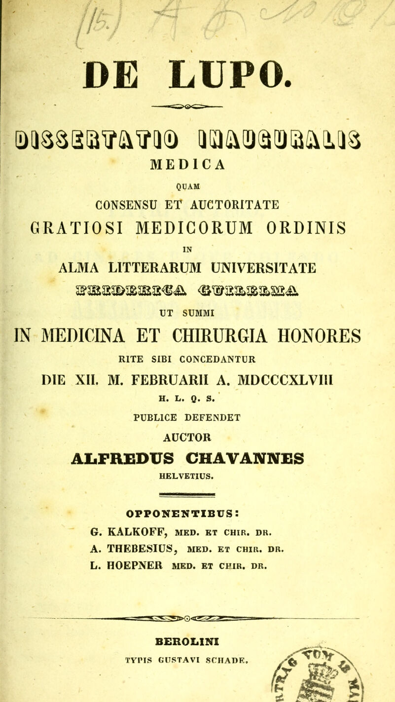 LUPO. DE MEDICA QUAM CONSENSU ET AUCTORITATE GRATIOSI MEDICORUM ORDINIS IN ALMA LITTERARUM UNIVERSITATE UT SUMMI IN MEDICINA ET CHIRURGIA HONORES RITE SIBI CONCEDANTUR DIE XII. M. FEBRUARII A. MDCCCXLVIll H. L. Q. S. PUBLICE DEFENDET AUCTOR AliFREDUS CHAVANNES HELVETIUS. opponentibus: G. KALKOFF, med. et chir. dr. A. THEBESIUS, med. et chir. dr. L. HOEPNER MED. et chir. dr. TYPIS GUSTAVI SCHADE,