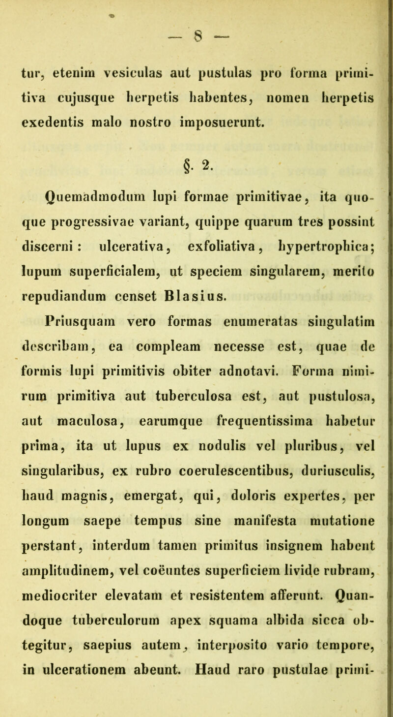 tur, etenim vesiculas aut pustulas pro forma primi- tiva cujusque herpetis habentes, nomen herpetis exedentis malo nostro imposuerunt. §• 2. Quemadmodum lupi formae primitivae, ita quo- que progressivae variant, quippe quarum tres possint discerni: ulcerativa, exfoliativa, hypertrophica; lupum superficialem, ut speciem singularem, merito repudiandum censet Blasius. Priusquam vero formas enumeratas siugulatim describam, ea compleam necesse est, quae de formis lupi primitivis obiter adnotavi. Forma nimi- rum primitiva aut tuberculosa est, aut pustulosa, aut maculosa, earumque frequentissima habetur prima, ita ut lupus ex nodulis vel pluribus, vel singularibus, ex rubro coerulescentibus, duriusculis, haud magnis, emergat, qui, doloris expertes, per longum saepe tempus sine manifesta mutatione perstant, interdum tamen primitus insignem habent amplitudinem, vel coeuntes superficiem livide rubram, mediocriter elevatam et resistentem afferunt. Quan- doque tuberculorum apex squama albida sicca ob- tegitur, saepius autem, interposito vario tempore, in ulcerationem abeunt. Haud raro pustulae primi-