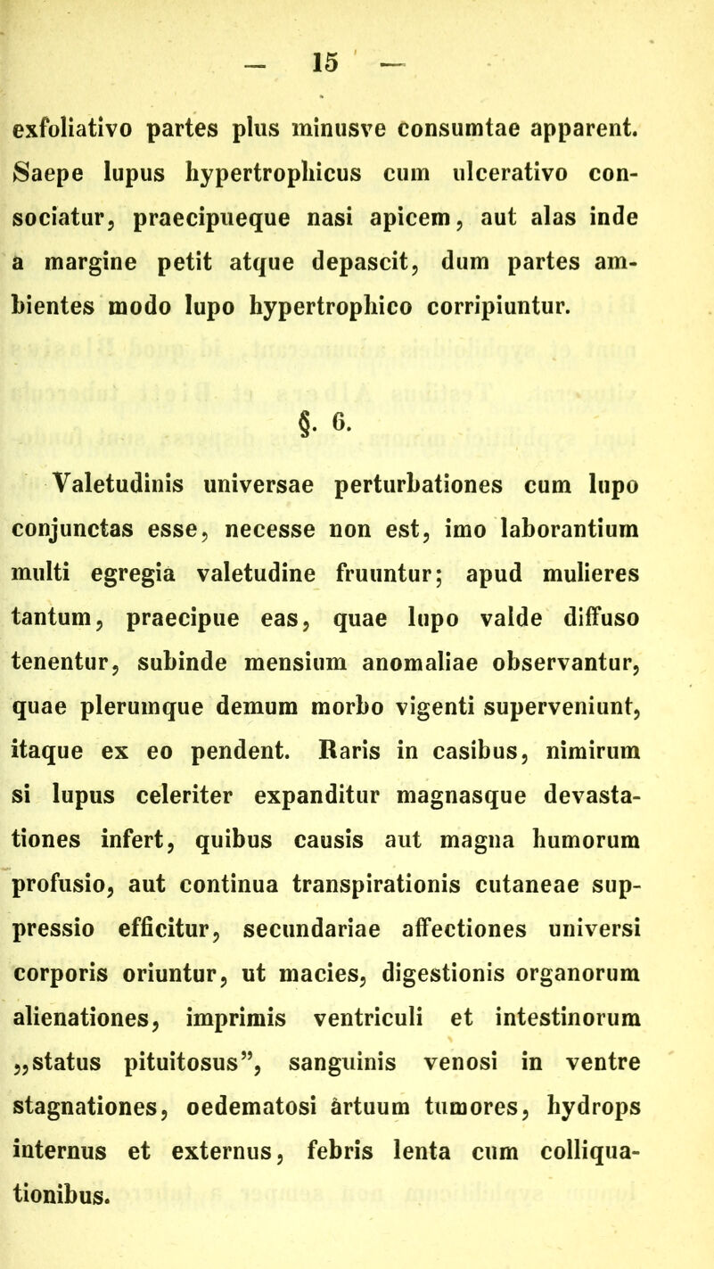 exfoliativo partes plus minusve consumtae apparent. Saepe lupus hypertrophicus cum ulcerativo con- sociatur, praecipueque nasi apicem, aut alas inde a margine petit atque depascit, dum partes am- bientes modo lupo hypertrophico corripiuntur. §. 6. Valetudinis universae perturbationes cum lupo conjunctas esse, necesse non est, imo laborantium multi egregia valetudine fruuntur; apud mulieres tantum, praecipue eas, quae lupo valde diffuso tenentur, subinde mensium anomaliae observantur, quae plerumque demum morbo vigenti superveniunt, itaque ex eo pendent. Raris in casibus, nimirum si lupus celeriter expanditur magnasque devasta- tiones infert, quibus causis aut magna humorum profusio, aut continua transpirationis cutaneae sup- pressio efficitur, secundariae affectiones universi corporis oriuntur, ut macies, digestionis organorum alienationes, imprimis ventriculi et intestinorum „status pituitosus”, sanguinis venosi in ventre stagnationes, oedematosi artuum tumores, hydrops internus et externus, febris lenta cum colliqua- tionibus.