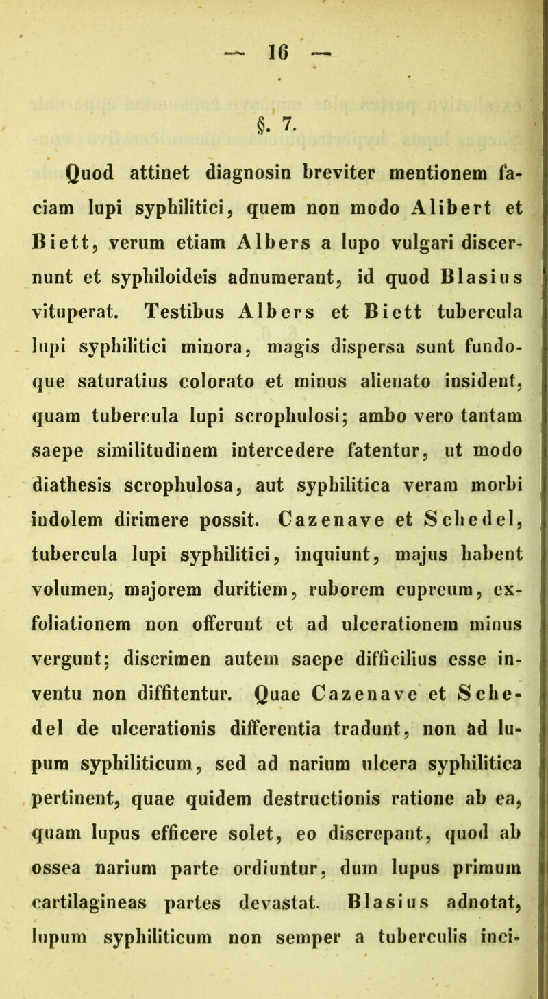 §. 7. Quod attinet diagnosin breviter mentionem fa- ciam lupi syphilitici, quem non modo Alibert et Biett, verum etiam Albers a lupo vulgari discer- nunt et sypbiloideis adnumerant, id quod Blasius vituperat. Testibus Albers et Biett tubercula lupi syphilitici minora, magis dispersa sunt fundo- que saturatius colorato et minus alienato insident, quam tubercula lupi scrophulosi; ambo vero tantam saepe similitudinem intercedere fatentur, ut modo diathesis scropbulosa, aut syphilitica veram morbi indolem dirimere possit. Cazenave et Scliedel, tubercula lupi syphilitici, inquiunt, majus habent volumen, majorem duritiem, ruborem cupreum, ex- foliationem non offerunt et ad ulcerationem minus vergunt; discrimen autem saepe difficilius esse in- ventu non diffitentur. Quae Cazenave et Sclie- del de ulcerationis differentia tradunt, non ad lu- pum syphiliticum, sed ad narium ulcera syphilitica pertinent, quae quidem destructionis ratione ab ea, quam lupus efficere solet, eo discrepant, quod ab ossea narium parte ordiuntur, dum lupus primum cartilagineas partes devastat. Blasius adnotat, lupum syphiliticum non semper a tuberculis inci-