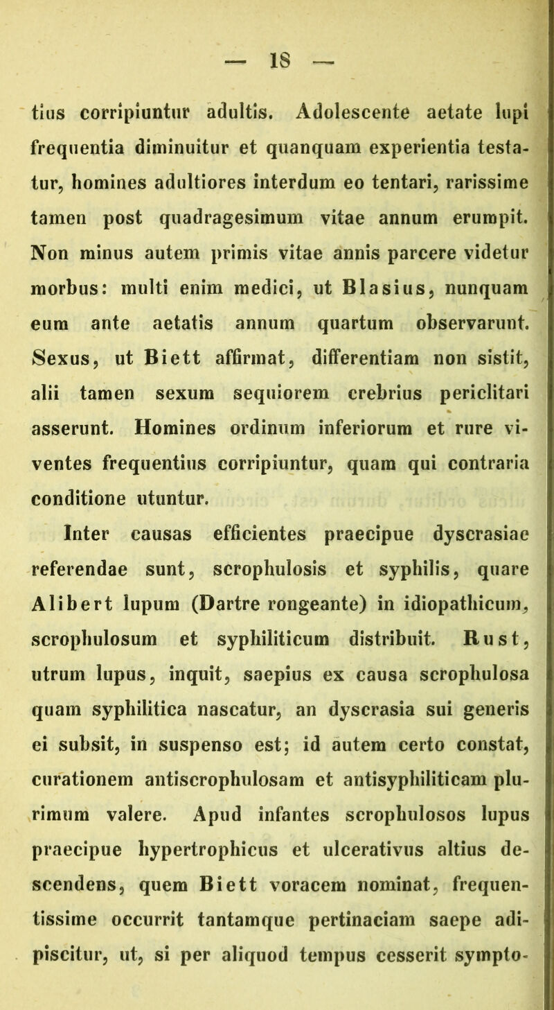 IS tlus corripiuntur adultis. Adolescente aetate lupi frequentia diminuitur et quanquam experientia testa- tur, homines adultiores interdum eo tentari, rarissime tamen post quadragesimum vitae annum erumpit. Non minus autem primis vitae annis parcere videtur morbus: multi enim medici, ut Blasius, nunquam eum ante aetatis annum quartum observarunt. Sexus, ut Biett affirmat, differentiam non sistit, alii tamen sexum sequiorem crebrius periclitari asserunt. Homines ordinum inferiorum et rure vi- ventes frequentius corripiuntur, quam qui contraria conditione utuntur. Inter causas efficientes praecipue dyscrasiae referendae sunt, scrophulosis et syphilis, quare Alibert lupum (Dartre rongeante) in idiopathicum, scrophulosum et syphiliticum distribuit. R u s t, utrum lupus, inquit, saepius ex causa scrophulosa quam syphilitica nascatur, an dyscrasia sui generis ei subsit, in suspenso est; id autem certo constat, curationem antiscrophulosam et antisyphiliticam plu- rimum valere. Apud infantes scrophulosos lupus praecipue hypertrophicus et ulcerativus altius de- scendens, quem Biett voracem nominat, frequen- tissime occurrit tantamque pertinaciam saepe adi- piscitur, ut, si per aliquod tempus cesserit sympto-
