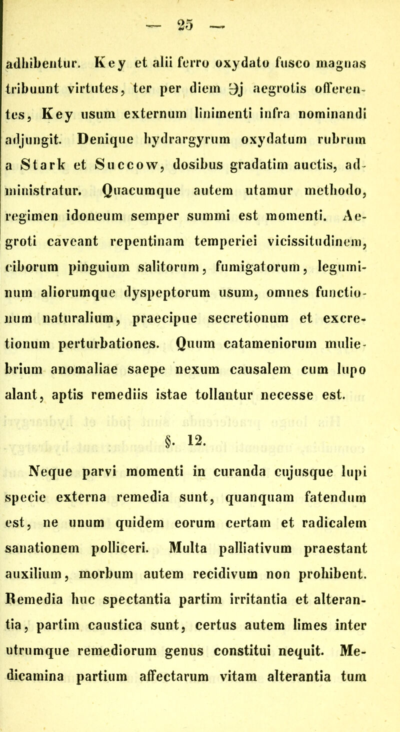 adhibentur. Key et alii ferro oxydato fusco magnas tribuunt virtutes, ter per diem 9j aegrotis offeren- tes, Key usum externum linimenti infra nominandi adjungit. Denique hydrargyrum oxydatum rubrum a Stark et Succow, dosibus gradatim auctis, ad- ministratur. Quacumque autem utamur methodo, regimen idoneum semper summi est momenti. Ae- groti caveant repentinam temperiei vicissitudinem, ciborum pinguium salitorum, fumigatorum, legumi- num aliorurnque dyspeptorum usum, omnes functio- num naturalium, praecipue secretionum et excre- tionum perturbationes. Quum catameniorum mulie- brium anomaliae saepe nexum causalem cum lupo alant, aptis remediis istae tollantur necesse est. §• 12. Neque parvi momenti in curanda cujusque lupi specie externa remedia sunt, quanquam fatendum est, ne unum quidem eorum certam et radicalem sanationem polliceri. Multa palliativum praestant auxilium, morbum autem recidivum non prohibent. Remedia huc spectantia partim irritantia et alteran- tia, partim caustica sunt, certus autem limes inter utrumque remediorum genus constitui nequit. Me- dicamina partium affectarum vitam alterantia tum