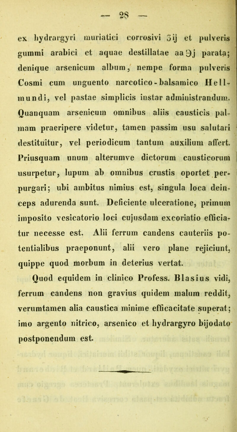 ex hydrargyri muriatici corrosivi 3jj et pulveris gummi arabici et aquae destillatae aa 9j parata; denique arsenicum album, nempe forma pulveris i Cosmi cum unguento narcotico - balsamico Hell- mundi, vel pastae simplicis instar administrandum. Quanquam arsenicum omnibus aliis causticis pal- mam praeripere videtur, tamen passim usu salutari destituitur, vel periodicum tantum auxilium affert. Priusquam unum alterumve dictorum causticorum i usurpetur, lupum ab omnibus crustis oportet per- purgari; ubi ambitus nimius est, singula loca dein- ceps adurenda sunt. Deficiente ulceratione, primum imposito vesicatorio loci cujusdam excoriatio efficia- tur necesse est. Alii ferrum candens cauteriis po- tentialibus praeponunt, alii vero plane rejiciunt, quippe quod morbum in deterius vertat. Quod equidem in clinico Profess. Blasius vidi, ferrum candens non gravius quidem malum reddit, verumtamen alia caustica minime efficacitate superat; imo argento nitrico, arsenico et bydrargyro bijodato postponendum est.