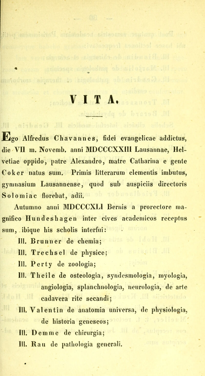 VITA. Ego Alfredus C ha vannes, fidei evangelicae addictus, die VII in. Novemb. anni MDCCCXX11I Lausannae, Hel- vetiae oppido, patre Alexandro, matre Catharina e gente Coker natus sum. Primis litterarum elementis imbutus, gymnasium Lausannense, quod sub auspiciis directoris Solo mi ac florebat, adii. Autumno anni MDCCCXLI Bernis a prorectore ma- gnifico Hundeshagen inter cives academicos receptus sum, ibique his scholis interfui: III. Brunner de chemia; 111. Trechsel de physice; 111. Perty de zoologia; 111. Theile de osteologia, syndesmologia, myologia, angiologia, splanchnologia, neurologia, de arte cadavera rite secandi; 111. Val entin de anatomia universa, de physiologia, de historia geneseos; 111. D emme de chirurgia;