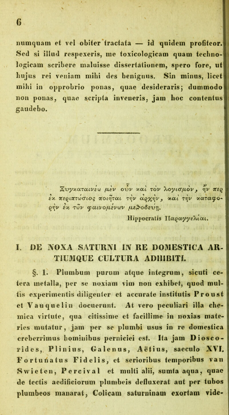 numquam et vel obiter tractata — id quidem profiteor. Sed si illud respexeris, me toxicologicam quam techno- logicam scribere maluisse dissertationem, spero fore, ut luijus rei veniam mihi des benignus. Sin minus, licet mihi in opprobrio ponas, quae desideraris; dummodo non ponas, quae scripta inveneris, jam hoc contentus gaudebo. AXjystotTatWw /ulev o\)V xai tov hoytcrjAOV j tjv xsq 3 r ,v \ 3 ^ i > fot XEQLTtTucnog xoltjtou Tr^v a^n^v, Xou xaT<x(po~ qriv ix rwv yaivoyiEvuv Hippocralis naqayyshiou, I. DE NOXA SATURNI IN RE DOMESTICA AR- TIUMQUE CULTURA ADHIBITI. §. 1. Plumbum purum atque integrum, sicuti ce- tera metalla, per se noxiam vim non exhibet, quod mul- tis experimentis diligenter et accurate institutis P r o u st et Vauquelin docuerunt. At vero peculiari illa che- mica virtute, qua citissime et facillime in noxias mate- ries mutatur, jam per se plumbi usus in re domestica creberrimus hominibus perniciei est. Ita jam Diosco- ridcs, Plinius, Galenus, Aetius, saeculo XVI. Fortunatus Fidelis, et serioribus temporibus van Swieten, Percival et multi alii, sumia aqua, quae de tectis aedificiorum plumbeis defluxerat aut per tubos plumbeos manarat, Colicam saturninam exortam vide-