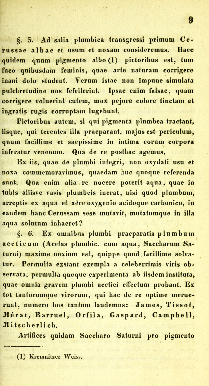 §. 5. Ad salia plumbica transgressi primum Ce- russae albae ct usum et noxam consideremus. Ilaec quidem quum pigmento albo (1) pictoribus est, tum fuco quibusdam feminis, quae arte naturam corrigere inani dolo student. Verum istae non impune simulata pulchretudine nos fefellerint. Ipsae enim falsae, quam corrigere voluerint cutem, mox pejore colore tinctam et ingratis rugis corruptam lugebunt. Pictoribus autem, si qui pigmenta plumbea tractant, iisque, qui terentes illa praeparant, majus est periculum, quum facillime et saepissime in intima eorum corpora inferatur venenum. Qua de re posthac agemus. Ex iis, quae de plumbi integri, non oxydati usu et noxa commemoravimus, quaedam huc quoque referenda sunt* Qua enim alia re nocere poterit aqua, quae in tubis aliisve vasis plumbeis inerat, nisi quod plumbum, arreptis ex aqua et aere oxygenio acidoque carbonico, in eandem hanc Cerussam sese mutavit, mutatumque in illa aqua solutum inhaeret? §. 6. Ex omnibus plumbi praeparatis plumbum aceticum (Acetas plumbic. cum aqua, Saccharum Sa- turni) maxime noxium est, quippe quod facillime solva- tur. Permulta exstant exempla a celeberrimis viris ob- servata, permulta quoque experimenta ab iisdem instituta, quae omnia gravem plumbi acetici effectum probant. Ex tot tantorumque virorum, qui hac de re optime merue- runt, numero hos tantum laudemus: James, Tissot, Merat, Barruel, Orfila, Gaspard, Campbell, Mitscherlich. Artifices quidam Saccharo Saturni pro pigmento (1) Kremnitzer Weiss.