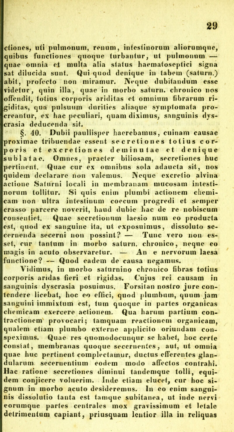 ctiones, uti pulmonum, ronum, intestinorum aliorumque, quibus functiones quoque turbantur, ut pulmonum — quae omnia ei multa alia status haematoseptici signa sat dilucida sunt. Qui quod denique in tabem (saturn.) abit, profecto non miramur. Neque dubitandum esse videtur, quin illa, quae in morbo saturn. chronico nos offendit, totius corporis ariditas et omnium fibrarum ri- giditas, qua pulsuum durities aliaque symptomata pro- creantur, ex hac peculiari, quam diximus, sanguinis dys- crasia deducenda sit. §. 40. Dubii paullisper haerebamus, cuinam causae proximae tribuendae essent secretiones totius cor- poris et excretiones deminutae et denique sublatae. Omnes, praeter biliosam, secretiones huc pertinent. Quae cur ex omnibus sola adaucta sit, nos quidem declarare non valemus. Neque excretio alvina actione Saturni locali in membranam mucosam intesti- norum tollitur. Si quis enim plumbi actionem chemi- cam non ultra intestinum coecum progredi et semper crasso parcere noverit, haud dubie hac de re nobiscum consentiet. Quae secretionum laesio num eo producta est, quod ex sanguine ita, ut exposuimus, dissoluto se- cernenda secerni non possint? — Tunc vero non es- set, cur tantum in morbo saturn. chronico, neque eo magis in acuto observaretur. — An e nervorum laesa functione? — Quod eadem de causa negamus. Vidimus, in morbo saturnino chronico fibras totius corporis aridas fieri et rigidas. Cujus rei causam in sanguinis dyscrasia posuimus. Forsitan nostro jure con- tendere licebat, hoc eo effici, quod plumbum, quum jam sanguini immixtum est, tum quoque in partes organicas chemicam exercere actionem. Qua harum partium con- tractionem provocari; tamquam reactionem organicam, qualem etiam plumbo externe applicito oriundam con- speximus. Quae res quomodocunqur se habet, hoc certe constat, membranas quoque secernentes, aut, ut omnia quae huc pertinent complectamur, ductus efferentes glan- dularum secernentium eodem modo affectos contrahi. Hac ratione secretiones diminui tandemque tolli, equi- dem conjicere voluerim. Inde etiam elucet, cur hoc si- gnum in morbo acuto desideremus. In eo enim sangui- nis dissolutio tanta est tamque subitanea, ut inde nervi eorumque partes centrales mox gravissimum et letale detrimentum capiant, priusquam lentior illa in reliquas