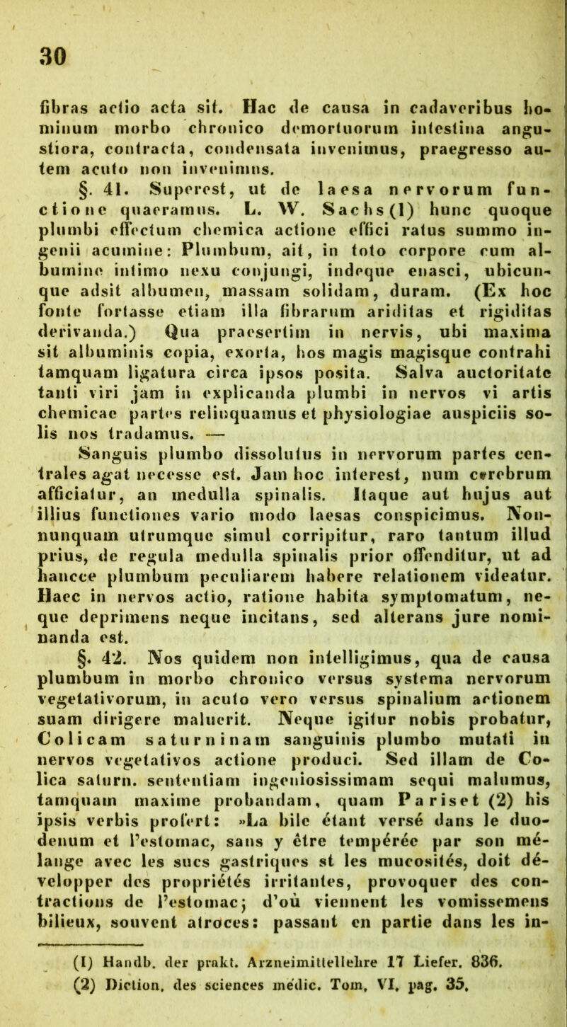 fibras actio acta sit. Hac de causa in cadaveribus ho- minum morbo chronico demortuorum intestina angu- stiora, contracta, condensata invenimus, praegresso au- tem acuto non invenimus. §. 41. Superest, ut de laesa nervorum fun- ctione quaeramus. L. W. Sachs(l) hunc quoque plumbi effectum chemica actione effici ratus summo in- genii acumine: Plumbum, ait, in toto corpore cum al- bumine intimo nexu conjungi, indeque enasci, ubicun- que adsit albumen, massam solidam, duram. (Ex hoc fonte fortasse etiam illa fibrarum ariditas et rigiditas derivanda.) Qua praesertim in nervis, ubi maxima sit albuminis copia, exorta, hos magis magisque contrahi tamquam ligatura circa ipsos posita. Salva auctoritate tanti viri jam in explicanda plumbi in nervos vi artis chemicac partes relinquamus et physiologiae auspiciis so- lis nos tradamus. — Sanguis plumbo dissolutus in nervorum partes cen- trales agat necesse est. Jam hoc interest, num ctrebrum afficiatur, an medulla spinalis. Itaque aut hujus aut illius functiones vario modo laesas conspicimus. Non- nunquam utrumque simul corripitur, raro tantum illud prius, de regula medulla spinalis prior offenditur, ut ad hancce plumbum peculiarem habere relationem videatur. Haec in nervos actio, ratione habita symptomatum, ne- que deprimens neque incitans, sed alterans jure nomi- nanda est. §♦ 42. Nos quidem non intelligimus, qua de causa plumbum in morbo chronico versus systema nervorum vegetativorum, in acuto vero versus spinalium actionem suam dirigere maluerit. Neque igitur nobis probatur, Colicam saturni nam sanguinis plumbo mutati iu nervos vegetativos actione produci. Sed illam de Co- lica saturn. sententiam ingeniosissimam sequi malumus, tamquam maxime probandam, quam Pariset (2) his ipsis verbis profert: »La bile etant verse dans le duo- denum et Pes tomae, sans y etre temperee par son me- lange avec les sues gastriques st les mucosit^s, doit de- velopper des proprietas irritantes, provoquer des con- tractions de Pestomac; d^ou vienneut les vomissemens bilieux, souvcnt atroces: passant en partie dans les in- (1) Handb. der prakt. Arzneimitteltelire 17 Liefer, 836. (2) Diclion. des Sciences medie. Tom, VI. pag. 35,