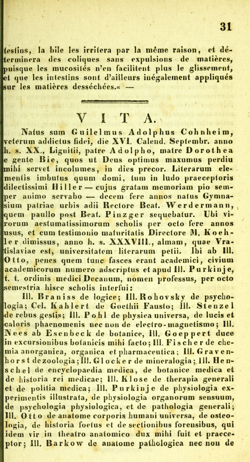 31 testins, la bile les irritera par la meme raison, et de- terminera des coliques sans expulsions de matieres, puisque les mucosiles n’en facilitent plus le glisscment, et que les intestins sont d’ailleurs inegalcment appliques sur les matieres dessechees.« — Y i T A. Natus sum G u i 1 e 1 m u s A d o 1 p h u s Cohnheim, veterum addictus fidei, die XVI. Calend. Septembr. anno h. s. XX., Lignitii, patre Adolpho, matre Dorothea e gente Bie, quos ut Deus optimus maxumus pvrdiu mihi servet incolumes, in dies precor. Biferarum ele- mentis imbutus quum domi, tum in ludo praeceptoris dilectissimi H i 11 e r — cujus gratam memoriam pio sem- per animo servabo — decem fere annos natus Gymna- sium patriae urbis adii Rectore Beat. Werdermann, quem paullo post Beat. Pinzger sequebatur. Ubi vi- rorum aestumafissimorum scholis per octo fere annos usus, et cum testimonio maturitatis Directore M. Koeh- ler dimissus, anno h. s. XXXVIll., almam, quae Vra- tislaviae est, universitatem literarum petii. Ibi ab 111. Otto, penes quem tunc fasces erant academici, civium academicorum numero adseriptus et apud ili. Purkinje, t. t. ordinis medici Decanum, nomen professus, per octo semestria hisce scholis interfui: III. Braniss de logice; 111. Rohovsky de psycho- ilogia; Cei. Ii a h 1 e r t de Goethii Fausto; 11L Stenzel ide rebus gestis; 111. Pohl de physica universa, de lucis et Icaloris phaenomenis nec non de electro-magnetismo; III. Nees ab Esenbeck de botanice, 111. Goeppert duce in excursionibus botanicis mihi facto; 111. Fischerde che- mia anorganica, organica et pharmaceutica ; 111. G rave n- ho r s t dezoologia ; III. G1 oc ke r de rnineralogia; 111. He n- schel de encyclopaedia medica, de botanice medica et de historia rei medicae; 111. Klose de therapia generali et de politia medica; 111. Purkinje de physiologia ex- perimentis illustrata, de physiologia organorum sensuum, de psychologia physiologica, et de pathologia generali; 111. Otto de anatome corporis humani universa, de osteo- logia, de historia foetus et de sectionibus forensibus, qui idem vir in theatro anatomico dux mihi fuit et praece-