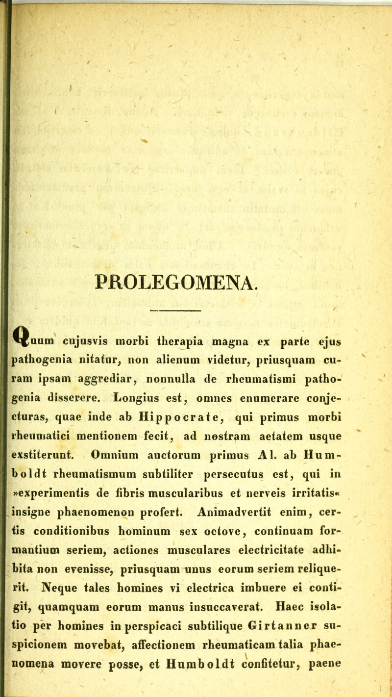 PROLEGOMENA. Quum cujusvis morbi therapia magna ex parte ejus pathogenia nitatur, non alienum videtur, priusquam cu- ram ipsam aggrediar, nonnulla de rheumatismi patho- genia disserere. Longius est, omnes enumerare conje- cturas, quae inde ab Hippocrate, qui primus morbi rheumatici mentionem fecit, ad nostram aetatem usque exstiterunt. Omnium auctorum primus AI. ah Hum- holdt rheumatismum subtiliter persecutus est, qui in «experimentis de fibris muscularibus et nerveis irritatis* insigne phaenomenon profert. Animadvertit enim, cer- tis conditionibus hominum sex octove, continuam for- mantium seriem, actiones musculares electricitate adhi- bita non evenisse, priusquam unus eorum seriem relique- rit. Neque tales homines vi electrica imbuere ei conti- git, quamquam eorum manus insuccaverat. Haec isola- tio per homines in perspicaci subtilique Girtanner su- spicionem movebat, affectionem rheumaticam talia phae- nomena movere posse, et Humboldt confitetur, paene