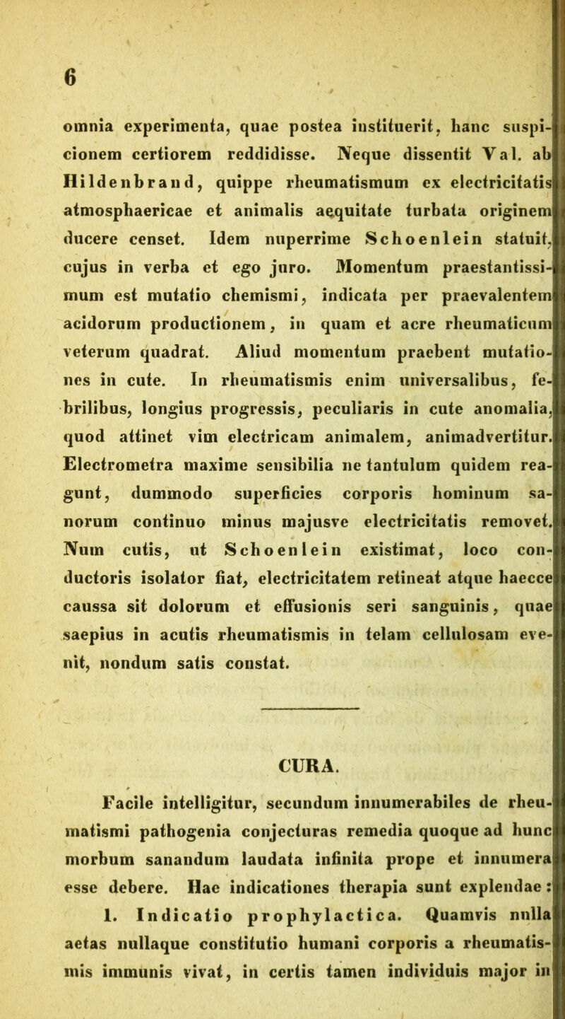 omnia experimenta, quae postea instituerit, hanc suspi- cionem certiorem reddidisse. Neque dissentit Val. ab Ilildenbrand, quippe rheumatismum ex electricitatis atmosphaericae et animalis aequitate turbata originem ducere censet. Idem nuperrime Schoenlein statuit, cujus in verba et ego juro. Momentum praestantissi- mum est mutatio chemismi, indicata per praevalentem acidorum productionem, in quam et acre rheumaticum veterum quadrat. Aliud momentum praebent mutatio- nes in cute. In rheumatismis enim universalibus, fe- brilibus, longius progressis, peculiaris in cute anomalia, quod attinet vim electricam animalem, animadvertitur. Electrometra maxime sensibilia ne tantulum quidem rea- gunt, dummodo superficies corporis hominum sa- norum continuo minus majusve electricitatis removet. Num cutis, ut Schoenlein existimat, loco con- ductoris isolator fiat, electricitatem retineat atque haecce caussa sit dolorum et effusionis seri sanguinis, quae saepius in acutis rheumatismis in telam cellulosam eve- nit, nondum satis constat. CURA. Facile intelligitur, secundum innumerabiles de rheu- matismi pathogenia conjecturas remedia quoque ad hunc morbum sanandum laudata infinita prope et innumera esse debere. Hae indicationes therapia sunt explendae: I. Indicatio prophylactica. Quamvis nulla aetas nullaque constitutio humani corporis a rheumatis- mis immunis vivat, in certis tamen individuis major in