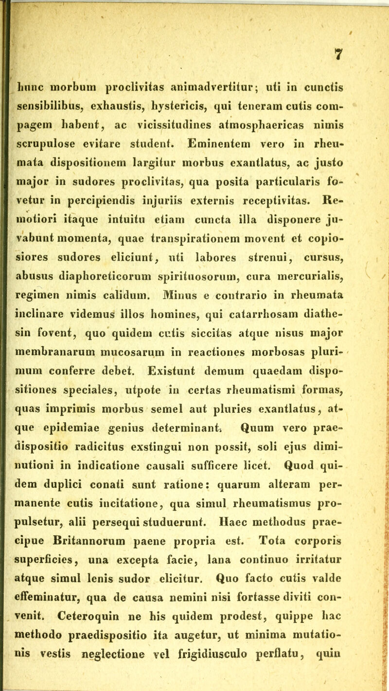 liunc morbum proclivitas animadvertitur; uti in cunctis sensibilibus, exhaustis, hystericis, qui teneram cutis com- pagem habent, ac vicissitudines atmosphaericas nimis scrupulose evitare student. Eminentem vero in rheu- mata dispositionem largitur morbus exantlatus, ac justo major in sudores proclivitas, qua posita particularis fo- vetur in percipiendis injuriis externis receptivitas. Re- motiori itaque intuitu etiam cuncta illa disponere ju- vabunt momenta, quae transpirationem movent et copio- siores sudores eliciunt, uti labores strenui, cursus, abusus diaphoreticorum spirituosorum, cura mercurialis, regimen nimis calidum. Minus e contrario in rheumata inclinare videmus illos homines, qui catarrhosam diathe- sin fovent, quo quidem cutis siccitas atque nisus major membranarum mucosarum in reactiones morbosas pluri- mum conferre debet. Existunt demum quaedam dispo- sitiones speciales, utpote in certas rheumatismi formas, quas imprimis morbus semel aut pluries exantlatus, at- que epidemiae genius determinant. Quum vero prae» dispositio radicitus exstingui non possit, soli ejus dimi- nutioni in indicatione causali sufficere licet. Quod qui- dem duplici conati sunt ratione: quarum alteram per- manente cutis incitatione, qua simul rheumatismus pro- pulsetur, alii persequi studuerunt. Haec methodus prae- cipue Britannorum paene propria est. Tota corporis superficies, una excepta facie, lana continuo irritatur atque simul lenis sudor elicitur. Quo facto cutis valde effeminatur, qua de causa nemini nisi fortasse diviti con- venit. Ceteroquin ne his quidem prodest, quippe hac methodo praedispositio ita augetur, ut minima mutatio- nis vestis neglectione vel frigidiusculo perflatu, quin