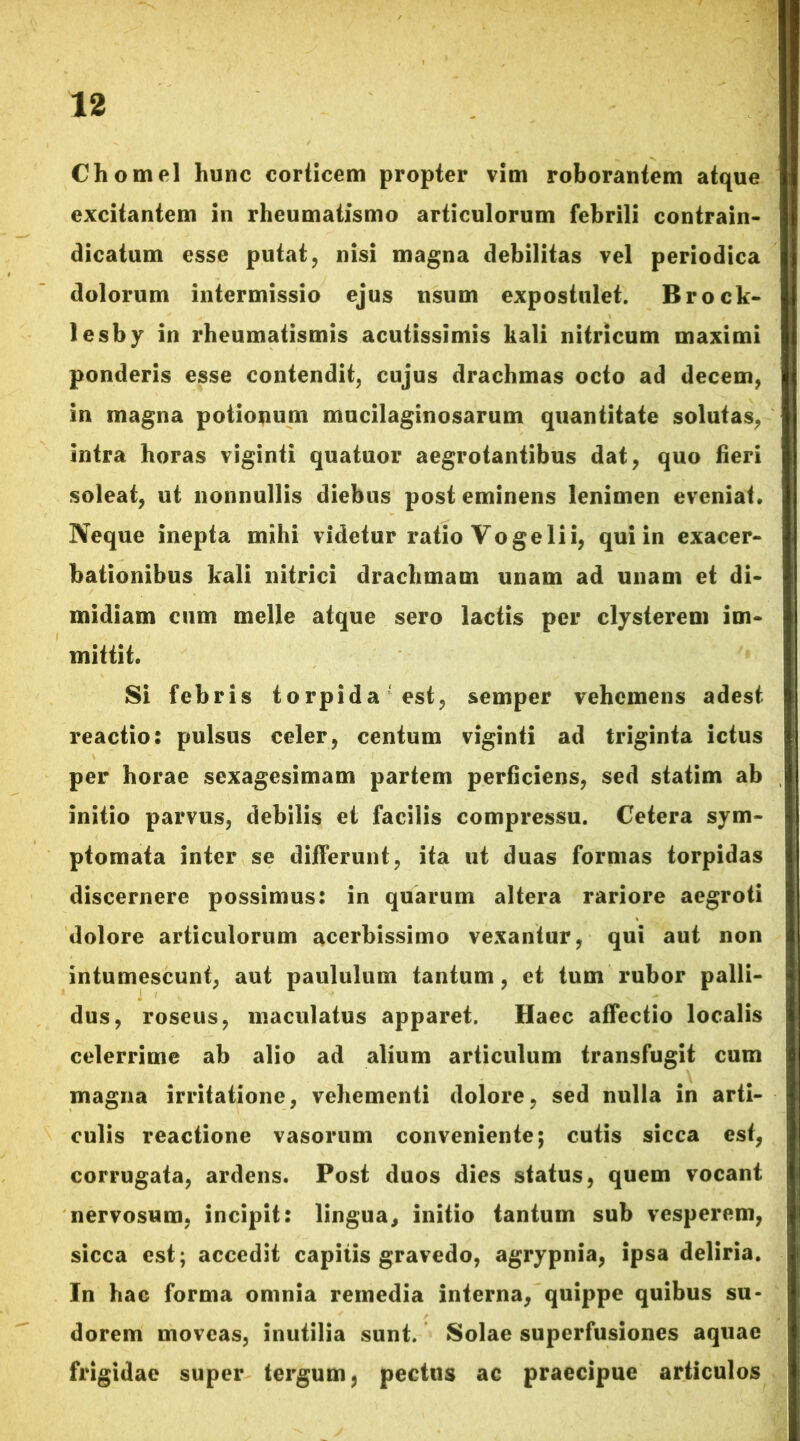 Chomel hunc corticem propter vim roborantem atque excitantem in rheumatismo articulorum febrili contrain- dicatum esse putat, nisi magna debilitas vel periodica dolorum intermissio ejus usum expostulet. Brock- lesby in rheumatismis acutissimis kali nitricum maximi ponderis esse contendit, cujus drachmas octo ad decem, in magna potionum mucilaginosarum quantitate solutas, intra horas viginti quatuor aegrotantibus dat, quo fieri soleat, ut nonnullis diebus post eminens lenimen eveniat. Neque inepta mihi videtur ratio Yo geli i, qui in exacer- bationibus kali nitrici drachmam unam ad unam et di- midiam cum meile atque sero lactis per clysterem im- mittit. Si febris torpida est, semper vehemens adest reactio: pulsus celer, centum viginti ad triginta ictus per horae sexagesimam partem perficiens, sed statim ab initio parvus, debilis et facilis compressu. Cetera sym- ptomata inter se differunt, ita ut duas formas torpidas discernere possimus: in quarum altera rariore aegroti dolore articulorum acerbissimo vexantur, qui aut non intumescunt, aut paululum tantum, et tum rubor palli- dus, roseus, maculatus apparet. Haec affectio localis celerrime ab alio ad alium articulum transfugit cum magna irritatione, vehementi dolore, sed nulla in arti- culis reactione vasorum conveniente; cutis sicca est, corrugata, ardens. Post duos dies status, quem vocant nervosum, incipit: lingua, initio tantum sub vesperem, sicca est; accedit capitis gravedo, agrypnia, ipsa deliria. In hac forma omnia remedia interna, quippe quibus su- dorem moveas, inutilia sunt. Solae superfusiones aquae frigidae super tergum, pectus ac praecipue articulos