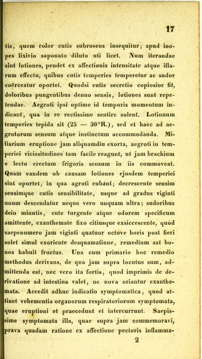 tis, quem color cutis subroseus insequitur; apud ino- pes lixivio saponato diluto liti licet. Num iterandae sint lotiones, pendet ex affectionis intensitate atque illa- rum effectu, quibus cutis temperies temperetur ac sudor coerceatur oportet. Quodsi cutis secretio copiosior fit, doloribus pungentibus denuo sensis, lotiones sunt repe- tendae, Aegroti ipsi optime id temporis momentum in- dicant, qua in re rectissime sentire solent. Lotionum temperies tepida sit (25 —- 30°R.), sed et haec ad ae- grotorum sensum atque instinctum accommodanda. Mi- liarium eruptione jam aliquamdiu exorta, aegroti in tem- periei vicissitudines tam facile reagunt, ut jam brachium e lectd erectum frigoris sensum in iis commoveat. Quam eandem ob causam lotiones ejusdem temperiei sint oportet, in qua agroti cubant; decrescente sensim sensimque cutis sensibilitate, usque ad gradus viginti unum descendatur neque vero unquam ultra; sudoribus dein minutis, cute turgente atque odorem specificum amittente, exanthemate fixo citiusque exsiccescente, quod saepenumero jam viginti quatuor octove horis post fieri solet simul exoriente desquamatione, remedium sat bo- nos habuit fructus. Una cum primario hoc remedio methodus derivans, de qua jam supra locutus sum, ad- mittenda est, nec vero ita fortis, quod imprimis de de- rivatione ad intestina valet, ne nova oriantur exanthe- mata. Accedit adhuc indicatio symptomatica, quod at- tinet vehementia organorum respiratoriorum symptomata, quae eruptioni et praecedunt et intercurrunt. Saepis- sime symptomata illa, quae supra jam commemoravi, prava quadam ratione ex affectione pectoris inflamma- 2