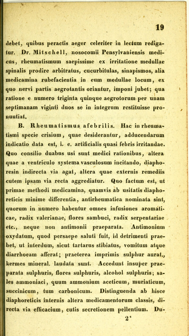 debet, quibus peractis aeger celeriter in lectum rediga- tur. Dr. Mitschell, nosocomii Pensylvaniensis medi- cus , rheumatismum saepissime ex irritatione medullae spinalis prodire arbitratus, cucurbitulas, sinapismos, alia medicamina rubefacientia in eum medullae locum, ex quo nervi partis aegrotantis oriantur, imponi jubet; qua ratione e numero triginta quinque aegrotorum per unam septimanam viginti duos se in integrum restituisse pro- miutiat, B. Rheumatismus afebrilis. Hac in rheuma- tismi specie crisium, quae desiderantur, adducendarum indicatio data est, i. e. artificialis quasi febris irritandae. Quo consilio duabus usi sunt medici rationibus, altera quae a ventriculo systema vasculosum incitando, diapho- resin indirecta via agat, altera quae externis remediis cutem ipsam via recta aggrediatur. Quo factum est, ut primae methodi medicamina, quamvis ab usitatis diapho- reticis minime differentia, antirheumatica nominata sint, quorum in numero habentur omnes infusiones aromati- cae, radix valerianae, flores sambuci, radix ser^pentariae etc., neque non antimonii praeparata. Antimonium oxydatum, quod persaepe saluti fuit, id detrimenti prae- bet, ut interdum, sicut tartarus stibiatus, vomitum atque diarrhoeam afferat; praeterea imprimis sulphur aurat., kermes mineral. laudata sunt. Accedunt insuper prae- parata sulphuris, flores sulphuris, alcohol sulphuris; sa- les ammoniaci, quum ammonium aceticum, muriaticum, succinicum, tum carbonicum. Distinguenda ab hisce diaphoreticis internis altera medicamentorum classis, di- recta via efficacium, cutis secretionem pellentium. Du- 2*