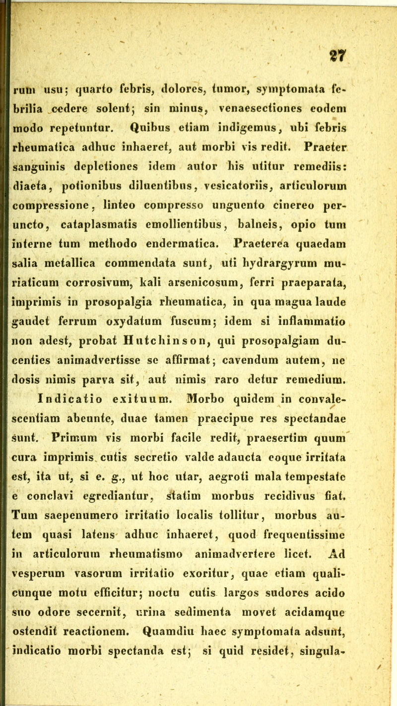 87 rum usu; quarto febris, dolores, tumor, symptomata fe- brilia cedere solent; sin minus, venaesectiones eodem modo repetuntur. Quibus etiam indigemus, ubi febris rheumatica adhuc inhaeret, aut morbi vis redit. Praeter sanguinis depletiones idem autor his utitur remediis: diaeta, potionibus diluentibus, vesicatoriis, articulorum compressione, linteo compresso unguento cinereo per- uncto, cataplasmatis emollientibus, balneis, opio tum interne tum methodo endermatica. Praeterea quaedam salia metallica commendata sunt, uti hydrargyrum mu- riaticum corrosivum, kali arsenicosum, ferri praeparata, imprimis in prosopalgia rheumatica, in qua magua laude gaudet ferrum oxydatum fuscum; idem si inflammatio non adest, probat Hutchinson, qui prosopalgiam du- centies animadvertisse se affirmat; cavendum autem, ne dosis nimis parva sit, aut nimis raro detur remedium. Indicatio exituum. Morbo quidem in convale- scentiam abeunte, duae tamen praecipue res spectandae sunt. Primum vis morbi facile redit, praesertim quum cura imprimis cutis secretio valde adaucta eoque irritata est, ita ut, si e. g., ut hoc utar, aegroti mala tempestate e conclavi egrediantur, statim morbus recidivus fiat. Tum saepenumero irritatio localis tollitur, morbus au- tem quasi latens adhuc inhaeret, quod frequentissime in articulorum rheumatismo animadvertere licet. Ad vesperum vasorum irritatio exoritur, quae etiam quali- cunque motu efficitur; noctu cutis largos sudores acido suo odore secernit, urina sedimenta movet acidamque ostendit reactionem. Quamdiu haec symptomata adsunt, indicatio morbi spectanda est; si quid residet, singula-