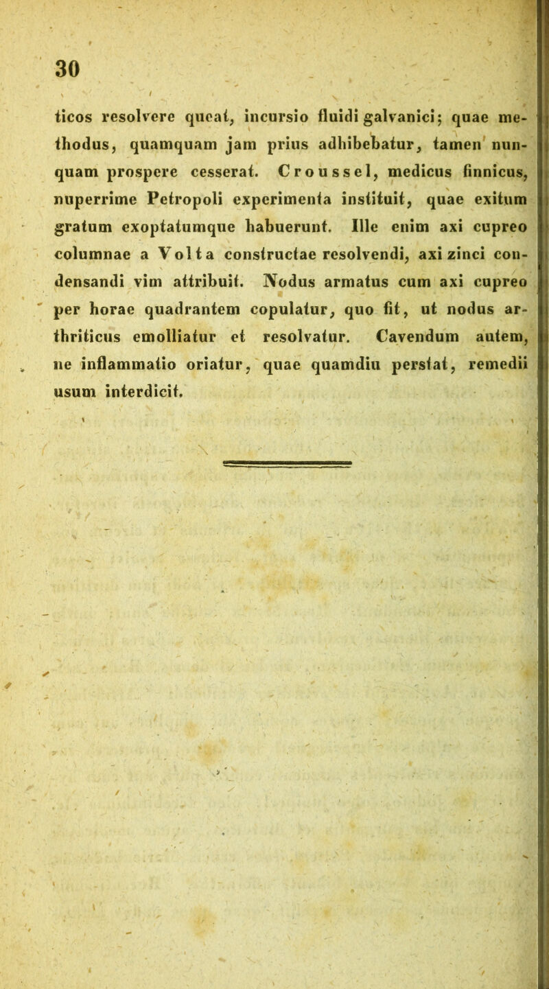 ticos resolvere queat, incursio fluidi galvanici; quae me- thodus, quamquam jam prius adhibebatur, tamen nun- quam prospere cesserat. Croussel, medicus finnicus, nuperrime Petropoli experimenta instituit, quae exitum gratum exoptatumque habuerunt. Ille enim axi cupreo columnae a Volta constructae resolvendi, axi zinci con- densandi vim attribuit. Nodus armatus cum axi cupreo per horae quadrantem copulatur, quo fit, ut nodus ar- thriticus emolliatur et resolvatur. Cavendum autem, ne inflammatio oriatur, quae quamdiu perstat, remedii usum interdicit.