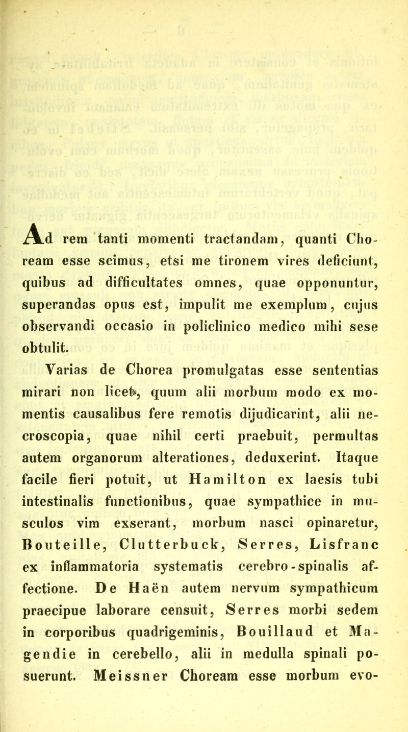 A.d rem tanti momenti tractandam, quanti Cho- ream esse scimus, etsi me tironem vires deficiunt, quibus ad difficultates omnes, quae opponuntur, superandas opus est, impulit me exemplum, cujus observandi occasio in policlinico medico mihi sese obtulit. Varias de Chorea promulgatas esse sententias mirari non licet», quum alii morbum modo ex mo- mentis causalibus fere remotis dijudicarint, alii ne- croscopia, quae nihil certi praebuit, permultas autem organorum alterationes, deduxerint. Itaque facile fieri potuit, ut Hamilton ex laesis tubi intestinalis functionibus, quae sympathice in mu- sculos vim exserant, morbum nasci opinaretur, Bouteille, Clutterbuck, Serres, Lisfranc ex inflammatoria systematis cerebro-spinalis af- fectione. De Ha en autem nervum sympathicum praecipue laborare censuit, Serres morbi sedem in corporibus quadrigeminis, Bouillaud et Ma- gendie in cerebello, alii in medulla spinali po- suerunt. Meissner Choream esse morbum evo-