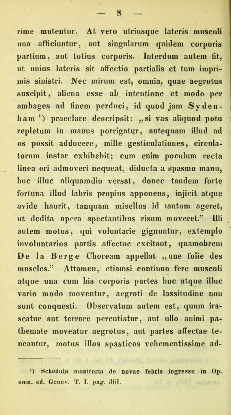 rime mutentur. At vero utriusque lateris musculi una afficiuntur, aut singularum quidem corporis partium, aut totius corporis. Interdum autem fit, ut unius lateris sit affectio partialis et tum impri- mis sinistri. Nec mirum est, omnia, quae aegrotus suscipit, aliena esse ab intentione et modo per ambages ad finem perduci, id quod jam Syden- liam *) praeclare descripsit: „si vas aliquod potu repletum in manus porrigatur, antequam illud ad os possit adducere, mille gesticulationes, circula- torum instar exhibebit; cum enim poculum recta linea ori admoveri nequeat, diducta a spasmo manu, huc illuc aliquamdiu versat, donec tandem forte fortuna illud labris propius apponens, injicit atque avide haurit, tanquam misellus id tantum ageret, ut dedita opera spectantibus risum moveret.55 Illi autem motus, qui voluntarie gignuntur, extemplo involuntarios partis affectae excitant, quamobrem De la Berge Choream appellat „une folie des muscles.55 Attamen, etiamsi continuo fere musculi atque una cum his corporis partes huc atque illuc vario modo moventur, aegroti de lassitudine non sunt conquesti. Observatum autem est, quum ira- scatur aut terrore percutiatur, aut ullo animi pa- themate moveatur aegrotus, aut partes affectae te- neantur, motus illos spasticos vehementissime ad- *) Schedula monitoria de novae febris ingressu in Op. omn. ed. Genev. T. I. pag. 301.