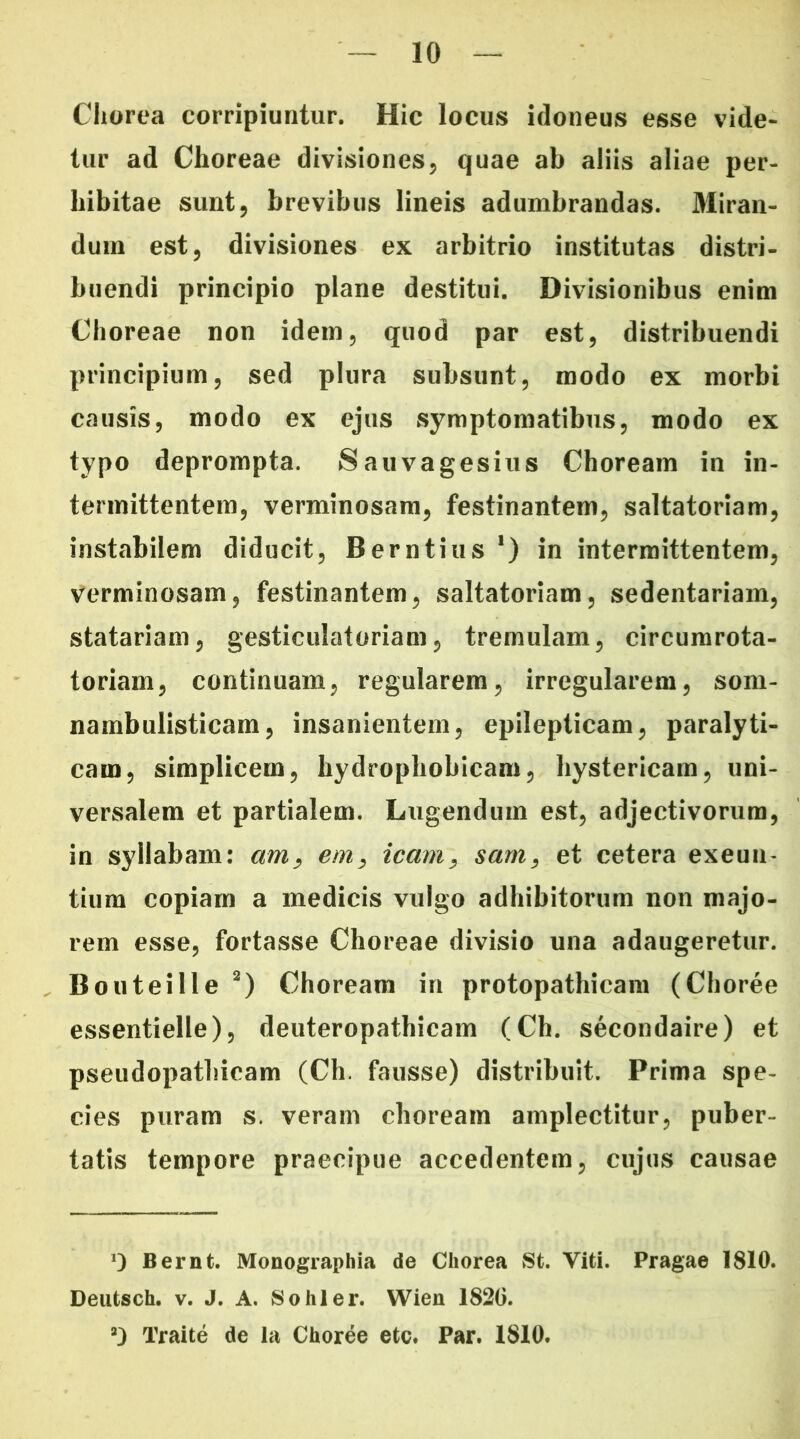 Chorea corripiuntur. Hic locus idoneus esse vide- tur ad Choreae divisiones, quae ab aliis aliae per- hibitae sunt, brevibus lineis adumbrandas. Miran- dum est, divisiones ex arbitrio institutas distri- buendi principio plane destitui. Divisionibus enim Choreae non idem, quod par est, distribuendi principium, sed plura subsunt, modo ex morbi causis, modo ex ejus symptomatibus, modo ex typo deprompta. Sauvagesius Choream in in- termittentem, verminosam, festinantem, saltatoriam, instabilem diducit, Berntius1) in intermittentem, verminosam, festinantem, saltatoriam, sedentariam, statariam, gesticulatoriam, tremulam, circumrota- toriam, continuam, regularem, irregularem, som- nambulisticam, insanientem, epilepticam, paralyti- cam, simplicem, hydrophobicam, hystericam, uni- versalem et partialem. Lugendum est, adjectivorum, in syllabam: am, em, icam, sam, et cetera exeun- tium copiam a medicis vulgo adhibitorum non majo- rem esse, fortasse Choreae divisio una adaugeretur. Bouteille 2) Choream in protopathieam (Choree essentielle), deuteropathicam (Ch. secondaire) et pseudopathieam (Ch. fausse) distribuit. Prima spe- cies puram s. veram choream amplectitur, puber- tatis tempore praecipue accedentem, cujus causae Bernt. Monographia de Chorea St. Viti. Pragae 1810. Deutsch. v. J. A. Sohler. Wien 182G. ’) 1’raite de la Choree etc. Par. 1810.