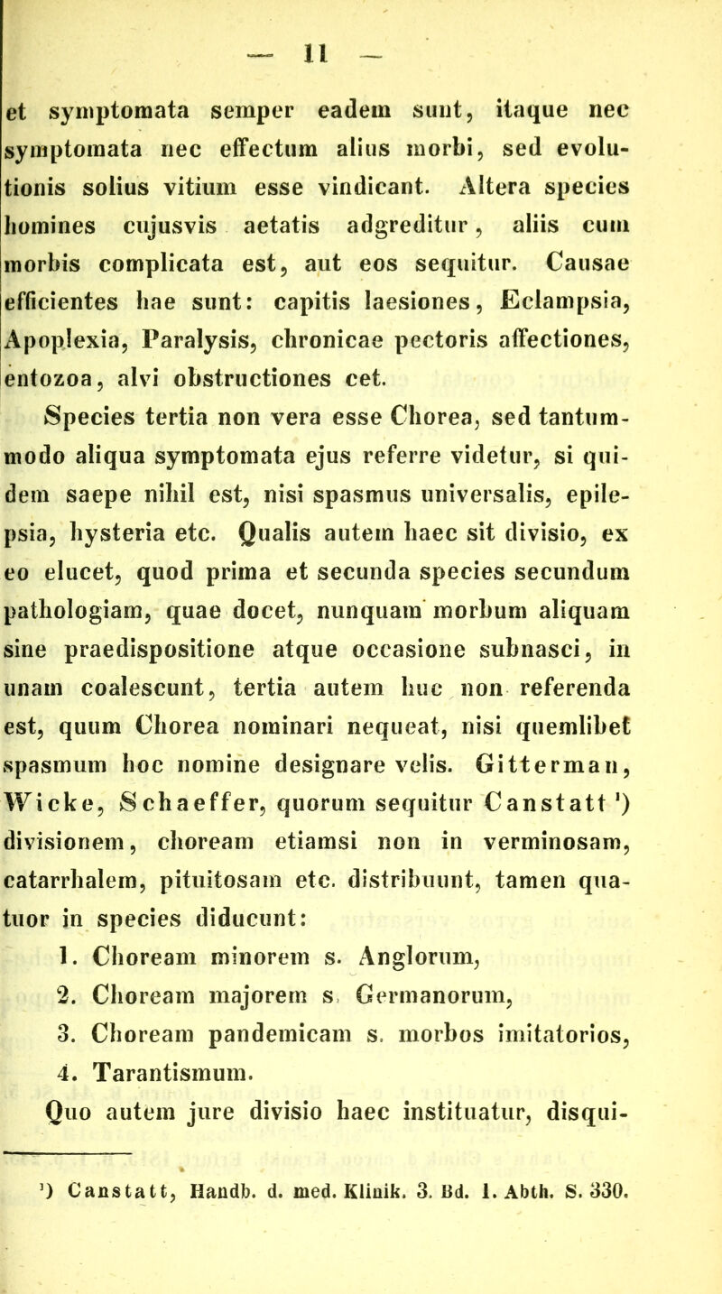 et symptomata semper eadem sunt, itaque nec symptomata nec effectum alius morbi, sed evolu- tionis solius vitium esse vindicant. Altera species homines cujusvis aetatis adgreditur, aliis cum morbis complicata est, aut eos sequitur. Causae efficientes hae sunt: capitis laesiones, Eclampsia, Apoplexia, Paralysis, chronicae pectoris affectiones, entozoa, alvi obstructiones cet. Species tertia non vera esse Chorea, sed tantum- modo aliqua symptomata ejus referre videtur, si qui- dem saepe nihil est, nisi spasmus universalis, epile- psia, hysteria etc. Qualis autem haec sit divisio, ex eo elucet, quod prima et secunda species secundum pathologiam, quae docet, nunquam morbum aliquam sine praedispositione atque occasione subnasci, in unam coalescunt, tertia autem huc non referenda est, quum Chorea nominari nequeat, nisi quemlibet spasmum hoc nomine designare velis. Gitterman, Wicke, Schaeffer, quorum sequitur Canstatt ‘) divisionem, choream etiamsi non in verminosam, catarrhalem, pituitosam etc. distribuunt, tamen qua- tuor in species diducunt: 1. Choream minorem s. Anglorum, 2. Choream majorem s Germanorum, 3. Choream pandemicam s. morbos imitatorios, 4. Tarantismum. Ouo autem jure divisio haec instituatur, disqui-