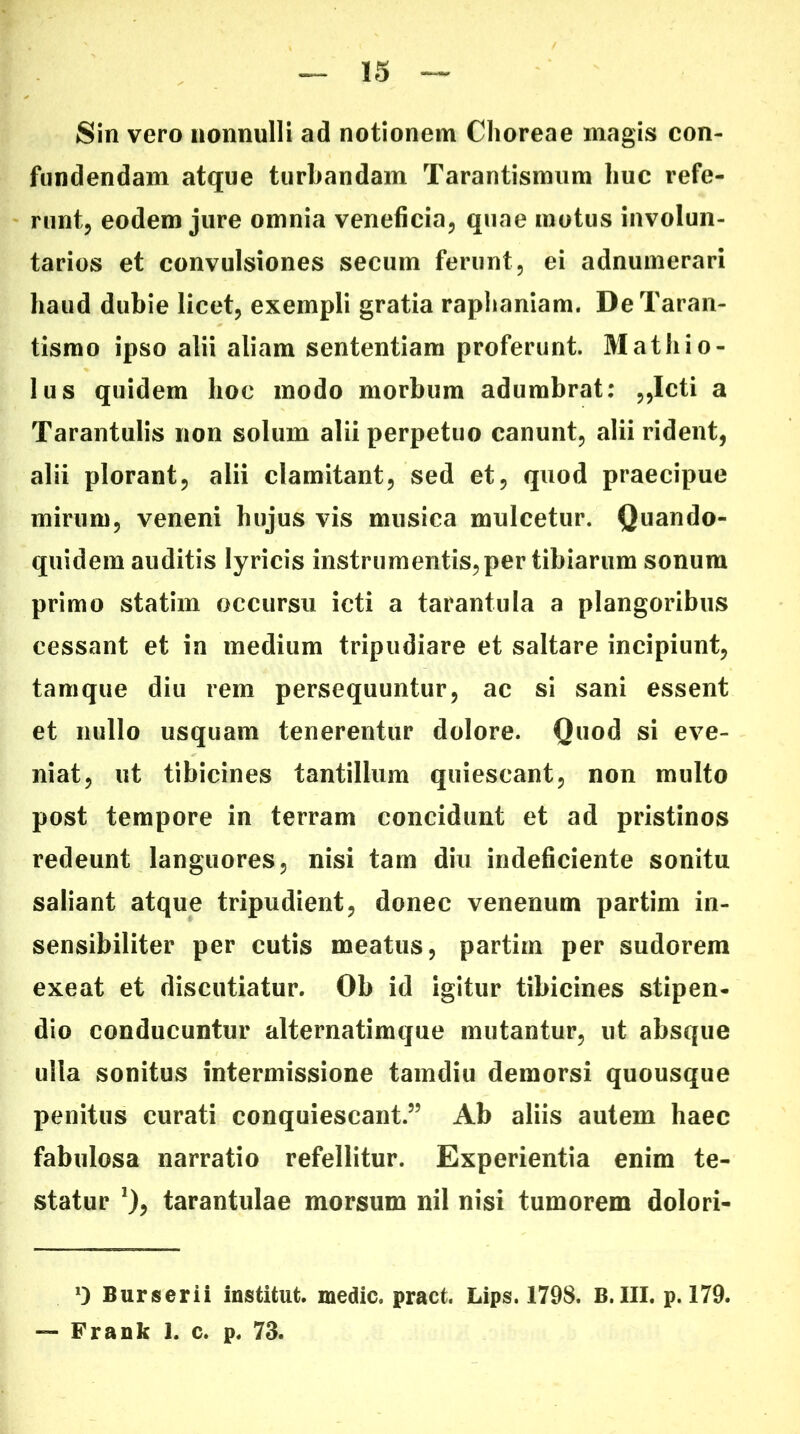 Sin vero nonnulli ad notionem Choreae magis con- fundendam atque turbandam Tarantismum huc refe- runt, eodem jure omnia veneficia, quae motus involun- tarios et convulsiones secum ferunt, ei adnumerari haud dubie licet, exempli gratia raphaniam. DeTaran- tismo ipso alii aliam sententiam proferunt. Mathio- lus quidem hoc modo morbum adumbrat: ,,Icti a Tarantulis non solum alii perpetuo canunt, alii rident, alii plorant, alii clamitant, sed et, quod praecipue mirum, veneni hujus vis musica mulcetur. Quando- quidem auditis lyricis instrumentis, per tibiarum sonum primo statim occursu icti a tarantula a plangoribus cessant et in medium tripudiare et saltare incipiunt, tam que diu rem persequuntur, ac si sani essent et nullo usquam tenerentur dolore. Quod si eve- niat, ut tibicines tantillum quiescant, non multo post tempore in terram concidunt et ad pristinos redeunt languores, nisi tam diu indeficiente sonitu saliant atque tripudient, donec venenum partim in- sensibiliter per cutis meatus, partim per sudorem exeat et discutiatur. Ob id igitur tibicines stipen- dio conducuntur alternatimque mutantur, ut absque ulla sonitus intermissione tamdiu demorsi quousque penitus curati conquiescant.” Ab aliis autem haec fabulosa narratio refellitur. Experientia enim te- statur *), tarantulae morsum nil nisi tumorem dolori- q Burserii institut. medie» pract. Lips. 1798. B.III. p. 179. — Frank 1. c. p. 73.