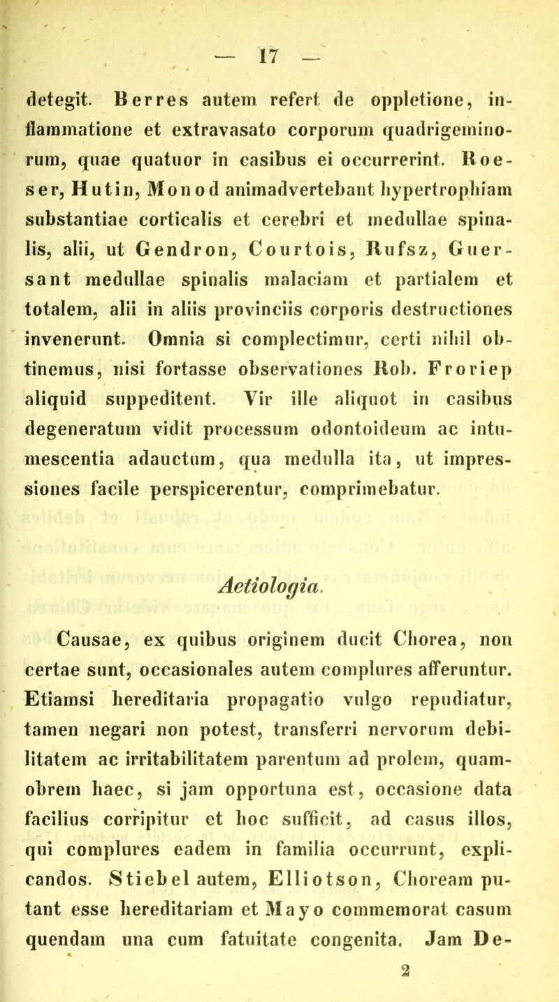 detegit. Berres autem refert de oppletione, in- flammatione et extravasato corporum quadrigemino- rum, quae quatuor in casibus ei occurrerint. Roe- ser, Hutin, Mon o d animadvertebant bypertropliiam substantiae corticalis et cerebri et medullae spina- lis, alii, ut Gendron, Courtois, Rufsz, Guer- sant medullae spinalis malaciam et partialem et totalem, alii in aliis provinciis corporis destructiones invenerunt. Omnia si complectimur, certi nihil ob- tinemus, nisi fortasse observationes Rob. Froriep aliquid suppeditent. Vir ille aliquot in casibus degeneratum vidit processum odontoideum ac intu- mescentia adauctum, qua medulla ita, ut impres- siones facile perspicerentur, comprimebatur. Aetiologia. Causae, ex quibus originem ducit Chorea, non certae sunt, occasionales autem complures afferuntur. Etiamsi hereditaria propagatio vulgo repudiatur, tamen negari non potest, transferri nervorum debi- litatem ac irritabilitatem parentum ad prolem, quam- obretn haec, si jam opportuna est, occasione data facilius corripitur et hoc sufficit, ad casus illos, qui complures eadem in familia occurrunt, expli- candos. Stiebel autem, Elliotson, Choream pu- tant esse hereditariam et Mayo commemorat casum quendam una cum fatuitate congenita. Jam De- 2