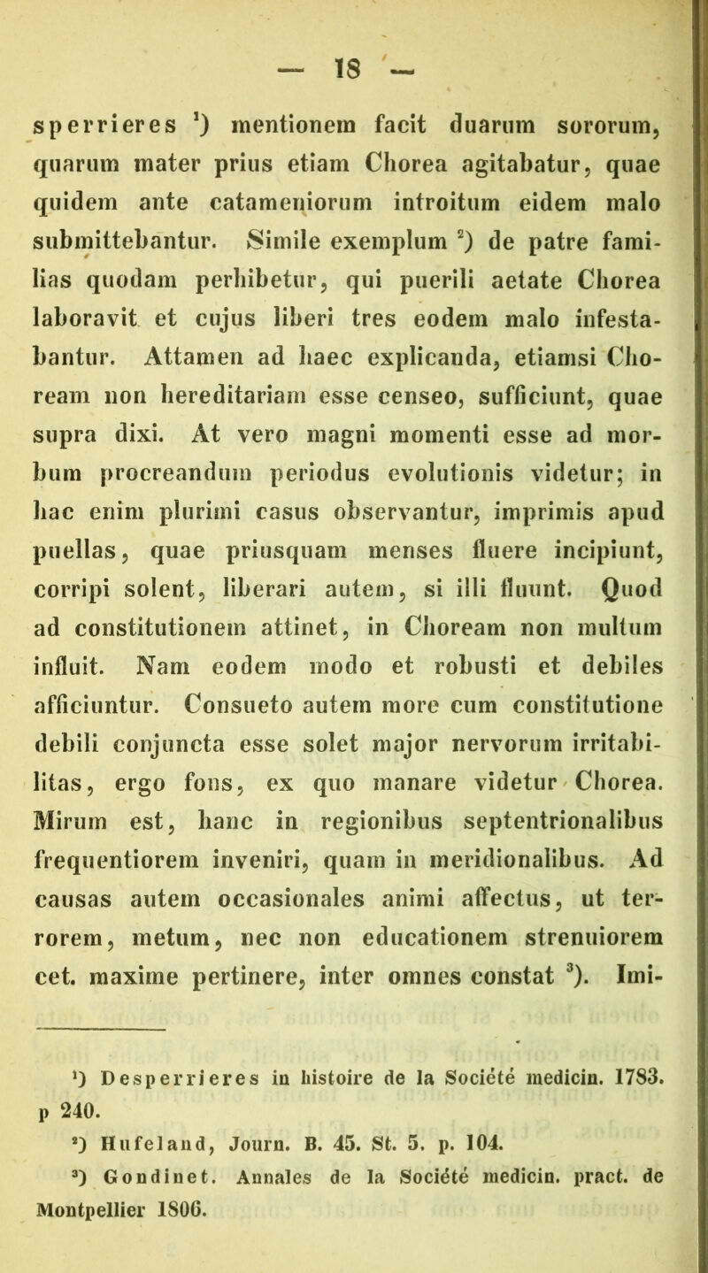 sperrieres ’) mentionem facit duarum sororum, quarum mater prius etiam Chorea agitabatur, quae quidem ante catameniorum introitum eidem malo submittebantur. Simile exemplum * 2) de patre fami- lias quodam perhibetur, qui puerili aetate Chorea laboravit et cujus liberi tres eodem malo infesta- bantur. Attamen ad haec explicanda, etiamsi Cho- ream non hereditariam esse censeo, sufficiunt, quae supra dixi. At vero magni momenti esse ad mor- bum procreandum periodus evolutionis videtur; in hac enim plurimi casus observantur, imprimis apud puellas, quae priusquam menses fluere incipiunt, corripi solent, liberari autem, si illi fluunt. Quod ad constitutionem attinet, in Choream non multum influit. Nam eodem modo et robusti et debiles afficiuntur. Consueto autem more cum constitutione debili conjuncta esse solet major nervorum irritabi- litas, ergo fons, ex quo manare videtur Chorea. Mirum est, hanc in regionibus septentrionalibus frequentiorem inveniri, quam in meridionalibus. Ad causas autem occasionales animi affectus, ut ter- rorem, metum, nec non educationem strenuiorem cet. maxime pertinere, inter omnes constat 3). Imi- ’) Desperrieres in histoire de la Societe medicin. 1783. p 240. !) Hufelaud, Journ. B. 45. St. 5. p. 104. 3) Gondinet. Annales de la Sociate medicin. pract. de Montpellier 1S0C.