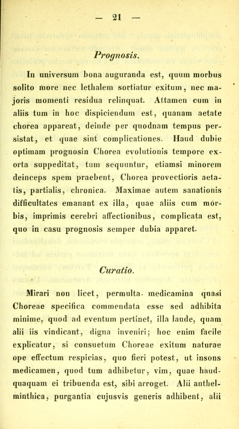 Prognosis. In universum bona auguranda est, quum morbus solito more nec lethalem sortiatur exitum, nec ma- joris momenti residua relinquat. Attamen cum in aliis tum in hoc dispiciendum est, quanam aetate chorea appareat, deinde per quodnam tempus per- sistat, et quae sint complicationes. Haud dubie optimam prognosin Chorea evolutionis tempore ex- orta suppeditat, tum sequuntur, etiamsi minorem deinceps spem praebent. Chorea provectioris aeta- tis, partialis, chronica. Maximae autem sanationis difficultates emanant ex illa, quae aliis cum mor- bis, imprimis cerebri affectionibus, complicata est, quo in casu prognosis semper dubia apparet. Curatio. Mirari non licet, permulta medicamina quasi Choreae specifica commendata esse sed adhibita minime, quod ad eventum pertinet, illa laude, quam alii iis vindicant, digna inveniri; hoc enim facile explicatur, si consuetum Choreae exitum naturae ope effectum respicias, quo fieri potest, ut insons medicamen, quod tum adhibetur, vim, quae haud- quaquam ei tribuenda est, sibi arroget. Alii anthel- minthica, purgantia cujusvis generis adhibent, alii