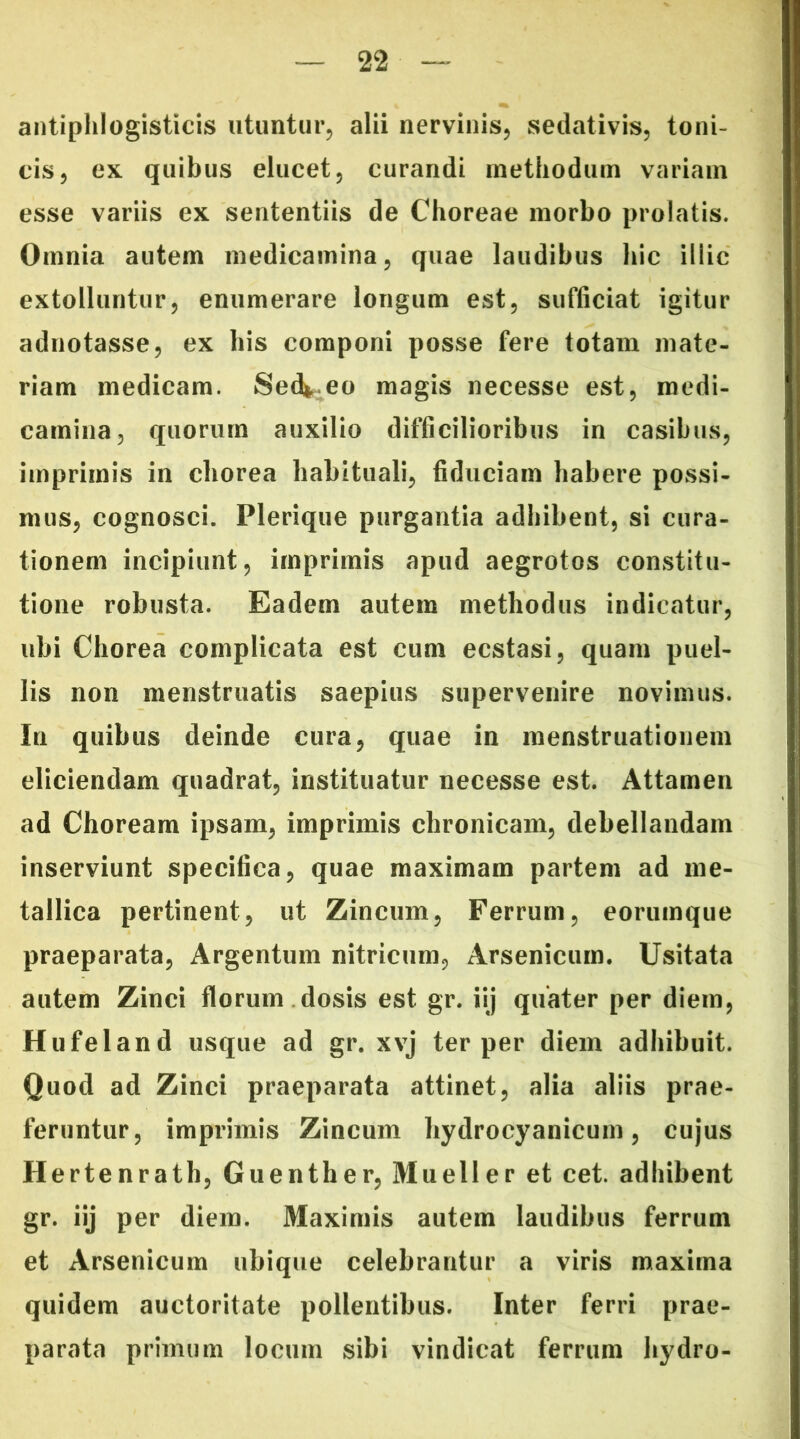 antiplilogisticis utuntur, alii nervinis, sedativis, toni- cis, ex quibus elucet, curandi methodum variam esse variis ex sententiis de Choreae morbo prolatis. Omnia autem medicamina, quae laudibus hic illic extolluntur, enumerare longum est, sufficiat igitur adnotasse, ex bis componi posse fere totam mate- riam medicam. Sed*.eo magis necesse est, medi- camina, quorum auxilio difficilioribus in casibus, imprimis in eborea habituali, fiduciam habere possi- mus, cognosci. Plerique purgantia adbibent, si cura- tionem incipiunt, imprimis apud aegrotos constitu- tione robusta. Eadem autem methodus indicatur, ubi Chorea complicata est cum ecstasi, quam puel- lis non menstruatis saepius supervenire novimus. In quibus deinde cura, quae in menstruationem eliciendam quadrat, instituatur necesse est. Attamen ad Choream ipsam, imprimis chronicam, debellandam inserviunt specifica, quae maximam partem ad me- tallica pertinent, ut Zincum, Ferrum, eorumque praeparata, Argentum nitricum, Arsenicum. Usitata autem Zinci florum dosis est gr. iij quater per diem, Hufeland usque ad gr. xvj ter per diem adhibuit. Quod ad Zinci praeparata attinet, alia aliis prae- feruntur, imprimis Zincum hydrocyanicum, cujus Hertenrath, Guenther, Mueller et cet. adbibent gr. iij per diem. Maximis autem laudibus ferrum et Arsenicum ubique celebrantur a viris maxima quidem auctoritate pollentibus. Inter ferri prae- parata primum locum sibi vindicat ferrum hydro-