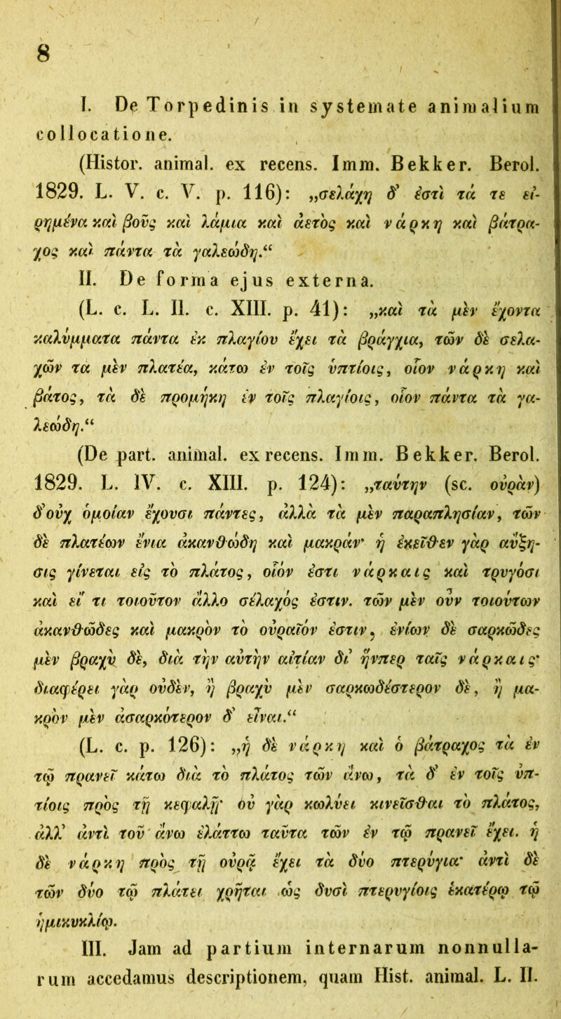 I. De Torpedinis in systemate animalium collocatione. (Histor. animal, ex recens. Imm. Bekker. Berol. 1829. L. V. c. V. p. 116): „<xelayy d' iorl rd re ei Qryiiva y.al (iovg y.al Xa/ua y.al detbg xal vdqxy y.al fidrQa- yog y.al ndvra rd yaXecbdy“ II. De forma ejus externa. (L. c. L. II. c. XIII. p. 41): „x.al 7d fiiv eyovxa y.aXv\i[iara Ttavra ix nXayiov eyei rd fiQayyia, rwv de GeXa- %wv 7u fiiv nXarea, xdxw (v rolg vmioig, olov vaQxy y.al fidrog, ra de TTQOfxyxy iv toTg nXayioig, olov Txdvra 7a ya- Xewdy.u (De part. animal, ex recens. Imm. Bekker, Berol. 1829. L. IV. c. XIII. p. 124): „ravryv (sc. ovQdv) dovy bfiolav eyovoi ndvreg, alia ra fiiv TtaQanXyGtav, rwv de nXariwv evia dxavdwdy y.al fiaxQav' y ixel&ev yaQ av%y- Gig y(verat elg ro TzXdrog, olov tG7i vdqxaig xal rqvyoGt y.al e! n roiovrov dXXo GtXayog iGUv. rwv fiiv ovv roiovrwv dxav&wdeg xal fiaxQOV ro ovQalov eGnv 5 iviwv di GaQxwdeg fxev pQayv di, dia ryv avryv airiav di yvneQ ralg vaQxaig' diaqtQei yaQ ovdiv, y (focc/v fiev GaQXwdhreQOv di, y fia- xqqv fiev aGaQxbreQOV d ehat.u (L. c. p. 126): vy di vaQxy xal 6 fidrQayog ra iv rw TtQavel xdto) dia ro nXdrog rwv dvw, ra d' iv rolg vit- riotg TtQog ry xeqjaXy' 6v yaQ xwXvei xivelG&ai ro nXarog, aXX dvrl rov dvw iXdrrw ravra rwv iv rc5 TtQavel eyei. y di vaQxy TtQog ry ovqc£ eyei ra dvo nreQvyia' dvrl di rwv dvo ra) nXatei XQyrai wg dvGi meQvyloig txartQw rw yfUKVxXicp. III. Jam ad partium internarum nonnulla- rum accedamus descriptionem, quam Hist. animal. L. II.