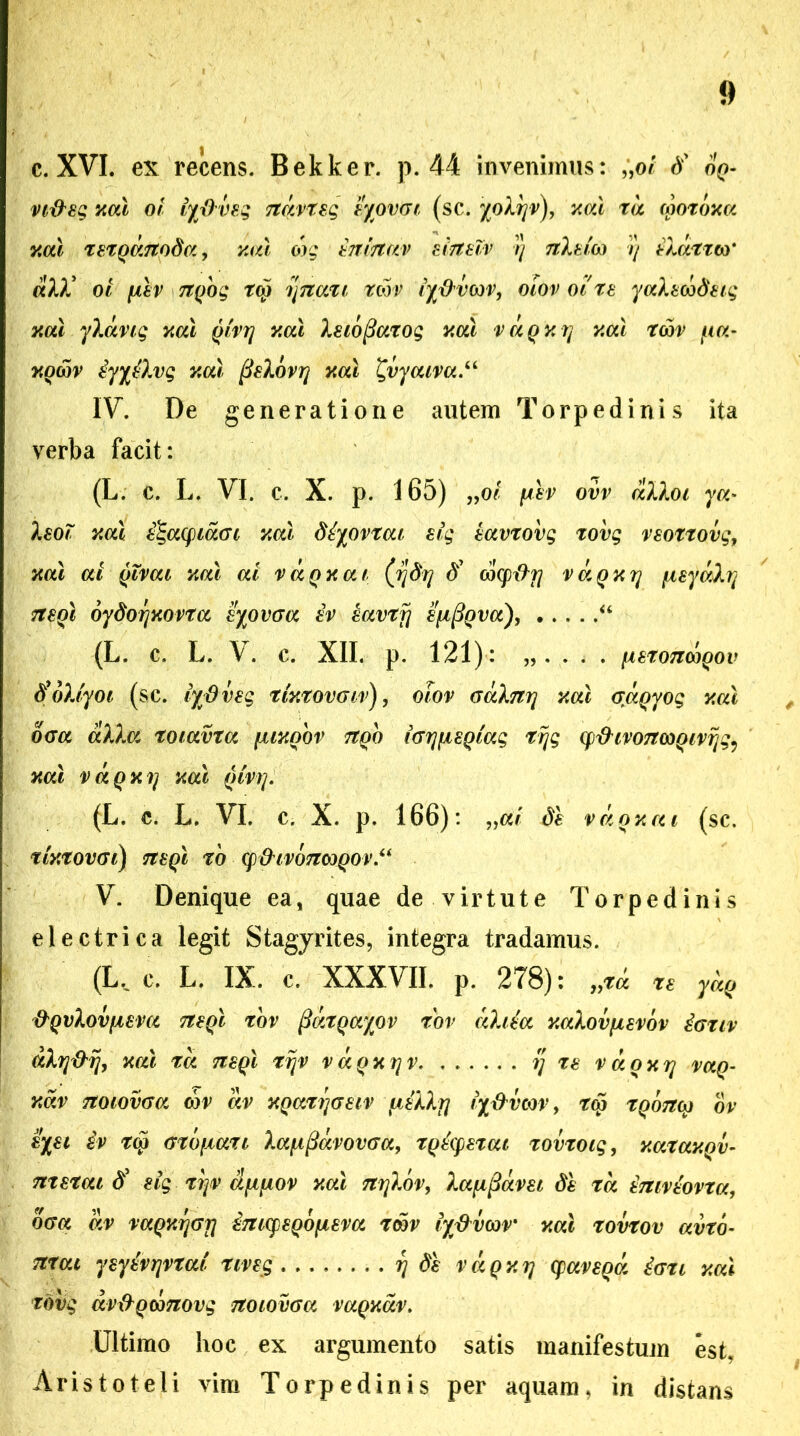 c. XVI. ex recens. Bekker. p. 44 invenimus: „o/ d’ o^- o/ lyjOveg ndvxeg Z/ovcn (sc. xod xd (poxom y.al xexqdnoda, cog inirtav eirteZv y 7tletco y ildxxw ali oi fxiv Ttqog tco ynaxi rcbv iyftvw, otov oi xe yalecbdetg xal ylang ml qtvy y.al leiofiaxog y.al vdqy.y xcu xwv a- yom iyyilvg neu fielovy neu £vycuva.“ IV. De generatione autem Torpedinis ita verba facit: (L. c. L. VI. c. X. p. 165) „ot [agv ovv dllot ya- leot xotl e^aqidcu xal diyovxat sig eavxovg xovg reoxxovg, ml ai qtvat nal ai vaqxat (ydy d' cocptfrj vdqyy fxeydly neql oydoynovxa eyovaa iv eavxfj efjtfiqva), “ (L. C. L. \ . C. XII. p. 121) : . . . [iSXOTTCOQOV tfbltyot (sc. iydveg xmxovgiv), otov Galny xat craqyog y.al oaa alia xoiavxa fjuyobv rtqo iGyfisqiag rrjg qfhvonwQivyg9 xal vdqxy mi qtvy. (L. c. L. VI. c. X. p. 166) : „ai di vdoxai (sc. tUxOVGl) 7T8QI XO (p&tVOTltoQOV V. Denique ea, quae de virtute Torpedinis electrica legit Stagyrites, integra tradamus. (Lv c. L. IX. c. XXXVII. p. 278): yyXa re ydq &Qvlovpeva neql rov ftdxqayov xbv ahia y.alovfievov iaxiv dly&y, ml xd neql xyv vdqnyv y xe vaoyy vaq- Y.dv Ttotovaa cov dv yqaxyaeiv fiillrj iydvm, tq> xqottm ov eyet iv x$ Gxbfxaxt la^fiavovcra, xqiqexat xovxotg, y.atay.qv- nxexai d' eig xyv cififiov ml nylov, lafipavei di xd imviovxa, offa dv vaqnyGfl imqeqojueva xcbr iyftvw' ml xovxov avxo- nxai ysyivyvxat xtveg y di vdqy.y qaveqd iaxt ml xovg avx^QWTiovg notovea vagmv. Ultimo hoc ex argumento satis manifestum est, Aristoteli vim Torpedinis per aquam, in distans