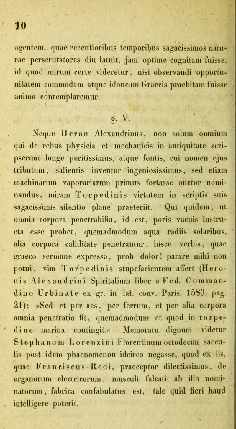 agentem, quae recentioribus temporibus sagacissimos natu- rae perscrutatores diu latuit, jam optime cognitam fuisse, id quod mirum certe videretur, nisi observandi opportu- nitatem commodam atque idoneam Graecis praebitam fuisse animo contemplaremur, §• V. Neque Heron Alexandrinus, non solum omnium qui de rebus physicis et mechanicis in antiquitate scri- pserunt longe peritissimus, atque fontis, cui nomen ejus tributum, salientis inventor ingeniosissimus, sed etiam machinarum vaporariarum primus fortasse auctor nomi- nandus, miram Torpedinis virtutem in scriptis suis sagacissimis silentio plane praeteriit. Qui quidem, ut omnia corpora penetrabilia, id est, poris vacuis instru- cta esse probet, quemadmodum aqua radiis solaribus, alia corpora caliditate penetrantur, hisce verbis, quae graeco sermone expressa, proh dolor! parare mihi non potui, vim Torpedinis stupefacientem affert (Hero- nis Alexandrini Spiritalium liber aFed. Comman- di no Urbinate ex gr. in lat. conv. Paris. 1583. pag. 21): »Sed et per aes, per ferrum, et per alia corpora omnia penetratio fit, quemadmodum et quod in torpe- dine marina contingit.« Memoratu dignum videtur Stephanum Lorenzini Florentinum octodecim saecu- lis post idem phaenomenon idcirco negasse, quod ex iis, quae Franciscus Redi, praeceptor dilectissimus, de organorum electricorum, musculi falcati ab illo nomi- natorum, fabrica confabulatus est, tale quid fieri haud intelligere poterit.