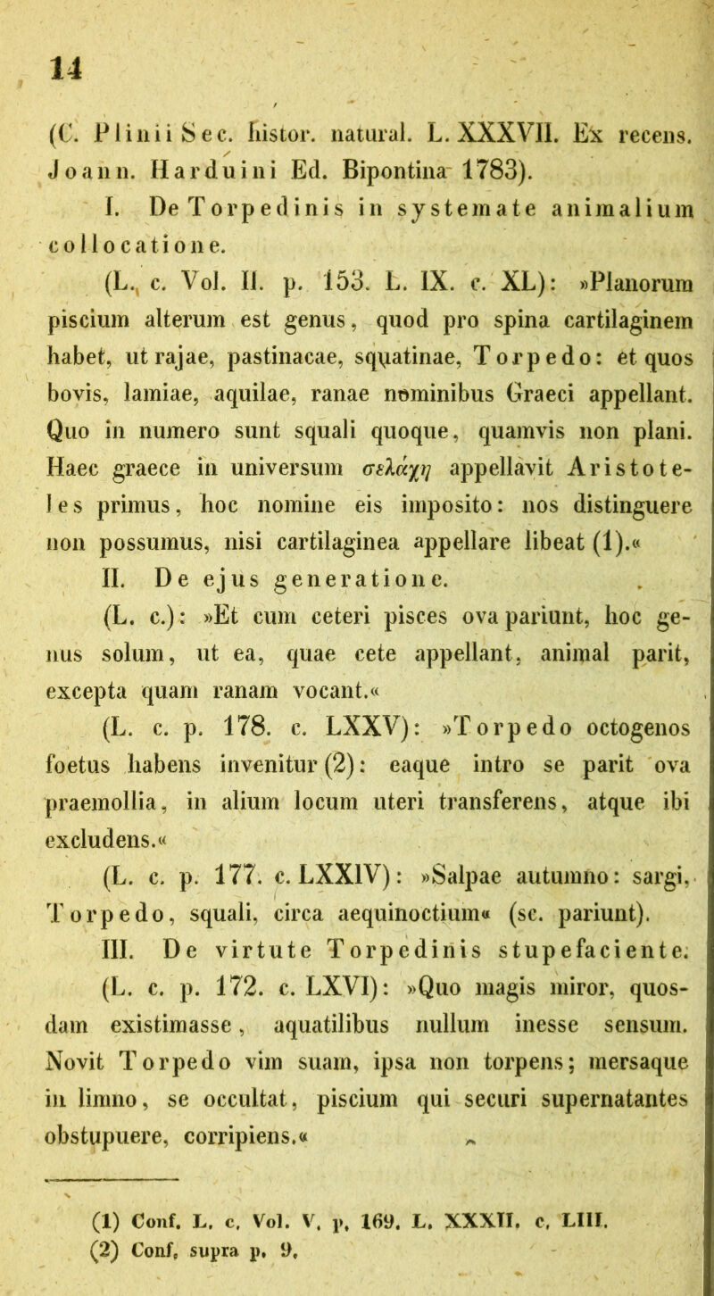 (C. Plinii Sec. Instor, natural. L. XXXVII. Ex recens. Joann. Harduini Ed. Bipontina 1783). I. De Torpedinis in systemate animalium collocatione. (L,c. Vol. II. p. 153. L. IX. c. XL): «Planorum piscium alterum est genus, quod pro spina cartilaginem habet, ut rajae, pastinacae, squatinae, Torpedo: et quos bovis, lamiae, aquilae, ranae nominibus Graeci appellant. Quo in numero sunt squali quoque, quamvis non plani. Haec graece in universum <jslcc/// appellavit Aristote- les primus, hoc nomine eis imposito: nos distinguere non possumus, nisi cartilaginea appellare libeat (1).« II. De ejus generatione. (L. c.): »Et cum ceteri pisces ovapariunt, hoc ge- nus solum, ut ea, quae cete appellant, animal parit, excepta quam ranam vocant.« (L. c. p. 178. c. LXXV): «Torpedo octogenos foetus habens invenitur (2): eaque intro se parit ova praemollia, in alium locum uteri transferens, atque ibi excludens.« (L. c. p. 177. c. LXX1V): «Salpae autumno: sargi, Torpedo, squali, circa aequinoctium* (sc. pariunt). III. De virtute Torpedinis stupefaciente. (L. c. p. 172. c. LXVI): »Quo magis miror, quos- dam existimasse, aquatilibus nullum inesse sensum. Novit Torpedo vim suam, ipsa non torpens; mersaque in limno, se occultat, piscium qui securi supernatantes obstupuere, corripiens.« (1) Conf. L. c. Vol. V. v% 169. L. XXXTI, c. LIIJ. (2) Confe supra p, 9,