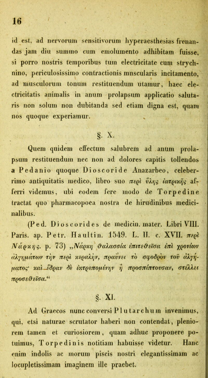 id est. ad nervorum sensitivorum hyperaesthesias frenan- das jam diu summo cum emolumento adhibitam fuisse, si porro nostris temporibus tum electricitate cum strych- nino, periculosissimo contractionis muscularis incitamento, ad musculorum tonum restituendum utamur, haec ele- ctricitatis animalis in anum prolapsum applicatio saluta- ris non solum non dubitanda sed etiam digna est, quam nos quoque experiamur. § X. Quem quidem effectum salubrem ad anum prola- psum restituendum nec non ad dolores capitis tollendos a Pe dani o quoque Dioscoride Anazarbeo, celeber- rimo antiquitatis medico, libro suo tisqc vhjg iutQixrjg af- ferri videmus, ubi eodem fere modo de Torpedine tractat quo pharmacopoea nostra de hirudinibus medici- nalibus. (Ped. Di os cor id es de medicin. mater. Libri VIII. Paris, ap. Petr. Haultin. 1549. L. II. c. XVII. mqI NccQxqg, p. 73) „NaQKrj ftcdaGGia inne&zTGa ini %qovicov dhyfjfxatcov trjv ttsqI xtQalijV, nQavvti rb <j(fod\)'ov rov dXyrr jMToq' xal~IdQccv dh iyaQsnofxivtjv r) 7tQOG7iinxovGai\ Gtilkci nQOGS&8lGCC.u §• XI. Ad Graecos nunc conversi P1 u t a r c h u in invenimus, qui, etsi naturae scrutator haberi non contendat, plenio- rem tamen et curiosiorem, quam adhuc proponere po- tuimus, Torpedinis notitiam habuisse videtur. Hanc enim indolis ac morum piscis nostri elegantissiinam ac locupletissimam imaginem ille praebet.