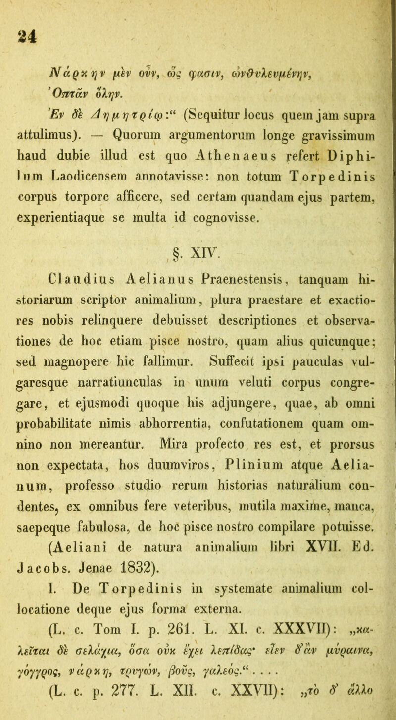 NaQxyv [X€v ovv, oig (pa<nv, ojv&vXsvfitvqv, 'Ortrav oXrjv. Ev de /1 rj [i r) r q tcp :u (Sequitur locus quem jam supra attulimus). — Quorum argumentorum longe gravissimum haud dubie illud est quo Athenaeus refert Diphi- lum Laodicensem annotavisse: non totum Torpedinis corpus torpore afficere, sed certam quandam ejus partem, experientiaque se multa id cognovisse. §. XIV. Claudius Aelianus Praenestensis, tanquam hi- storiarum scriptor animalium, plura praestare et exactio- res nobis relinquere debuisset descriptiones et observa- tiones de hoc etiam pisce nostro, quam alius quicunque; sed magnopere hic fallimur. Suffecit ipsi pauculas vul- garesque narratiunculas in unum veluti corpus congre- gare, et ejusmodi quoque his adjungere, quae, ab omni probabilitate nimis abhorrentia, confutationem quam om- nino non mereantur. Mira profecto res est, et prorsus non expectata, hos duumviros, Plinium atque Aelia- num, professo studio rerum historias naturalium con- dentes, ex omnibus fere veteribus, mutila maxime, manca, saepeque fabulosa, de hoc pisce nostro compilare potuisse. (Aeliani de natura animalium libri XVII. Ed. Jacobs. Jenae 1832). I. De Torpedinis in systemate animalium col- locatione deque ejus forma externa. (L. c. Tom I. p. 261. L. XI. c. XXXVII): „*«- Xeitat de atlanta, o<ru ovx eyei XsTtidug* elev tfiiv iivQcuva, yoyyQog, vaQXTj, tpvyoov, fiovg, yaXeog.“ . . . . (L. c. P. 277. L. XII. c. XXVII): > d’ a)lo