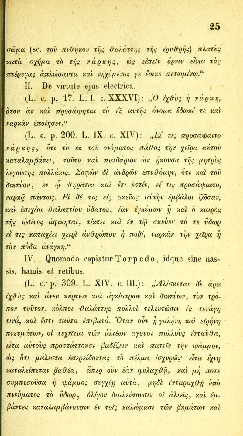 Goofia (sc, tov m&rjKOv tijg daldttijg tijg tpv&pijg) nXatvg xatd oyijfia to tijg vaQXijg, cog elnetv oqviv elvat tccg ntiqvyag anXcoGavta xal vrjybfievbq ye eoixe netG)\iivcp.lK II. De virtute ejus electrica. (L. c. p, 17. L. I. c. XXXVI): „0 iy&vg r\ vaQxt], otov dv 3icu nQOGuxprjtat to £% avtijg ovofxa edcoxi te xal vaqxav £tT017]GSV.u (L. c. p. 200. L. IX. c. XIV): „Ei' tig ngoGcityaito vaQxrjg, oti to ix tov ovofiatog nd&og trjv yeTqa avtov xataXafifidvei, tovto xcd naidaQiov cor ijxovGa tijg ftrjtQog Xeyomrjg noXXaxiq. 2Jocpcov de avdQoov inv^bfjtijv, dti xcd tov dixtvov, tv cp 'd ijQatou xcd tti eGtiv, ei' tig ngoGaipaizo, vagxa navtcog. EI di tig elg Gxevog avtryv i^^aXoi £coGav, xcd eniyioi tfaXattiov vdcttog, iav iyxvfACov rj xcd 6 xaiQog tijg codivog aq)ix?]tcu, tixtei xcd £v tcp oxever to te vdcoQ et tig xatayiei yeiQt dvdqcdnov i) nodi, vaqxdv tijv yelpa i) tov noda dvdyxi],u IV. Quomodo capiatur Torpedo, idque sine nas- sis . hamis et retibus. (L. c.'p. 309. L. XIV. c. III.): »AXiGxetai de aqa iy&vq xcd avev xvgtoov xcd ayxiGtQm xcd dixtvm, tov tQO- Ttov tovtov. xdXnoi daXattrjg noXXol teXevtcoGiv tg tevayi/ tivcc, xcd eoti tavta enifiatd. 'Otav ovv fj yaXrjV)] xcd eiQrjvi/ Ttvevfjtdtcov, ol teyvltai tm dXiim dyovGi noXXovg evtav&a, elta avtovg nqoGtdttovGi fiadi^eiv xal nateXv t\v ipa^fiov, dog dti fiaXiGta eneqddovtag to n£X\ia iGyvQwq' elta iyyr\ xataXelnetai fia&ia, aneq ovv iav q>vXay&ij, xal firj note GvptneGOVGa rj xfjdfxftog Gvyyit] avtcc, firjde evtaqay&ij vno nvev\iatog to vdcoq^ oXlyov diaXeinovGiv oi aXieXg, xal ip- fiavteg xataXa^^dvovGiv ev tolg xaXcdfiaGi tm ^r^iatm xal