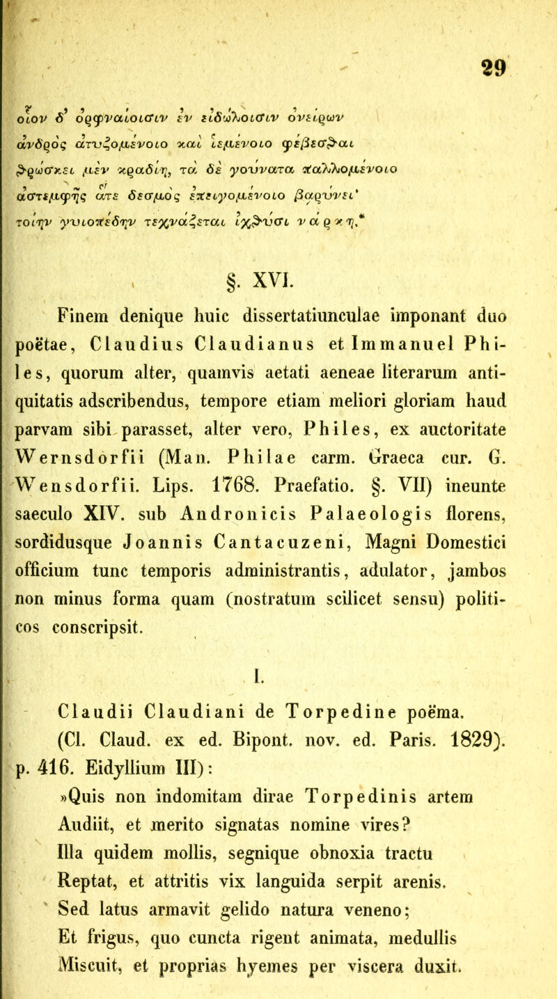 OLOV f? OQCpValoiCTLV £V tlSw%OL(TlV OVElQWV drdQog dnj^otaavoto xac le/ilevolo (fEfiEcr&al &(>ucrx,£L /liev rd 8s yowaia rtoti^o/UEvoLO daTt/ULcpqq aTf dsa/moq EXeiyo/uLsvoio fiaqwsl* tol^v yxHortsS^v TS%vd^sTat ly&vcrt rapij, §. XVI. Finem denique huic dissertatiuncuiae imponant duo poetae, Claudius Claudianus etlmmanuel Phi- le s, quorum alter, quamvis aetati aeneae literarum anti- quitatis adscribendus, tempore etiam meliori gloriam haud parvam sibi parasset, alter vero, Philes, ex auctoritate Wernsdorfii (Man. Philae carm. Graeca cur. G. Wensdorfii. Lips. 1768. Praefatio. §. VII) ineunte saeculo XIV. sub Andronicis Palaeologis florens, sordidusque Joannis Cantacuzeni, Magni Domestici officium tunc temporis administrantis, adulator, jambos non minus forma quam (nostratum scilicet sensu) politi- cos conscripsit. I. Claudii Claudiani de Torpedine poema. (Cl. Claud. ex ed. Bipont. nov, ed. Paris. 1829). p. 416. Eidyllium III): »Quis non indomitam dirae Torpedinis artem Audiit, et merito signatas nomine vires? Illa quidem mollis, segnique obnoxia tractu Reptat, et attritis vix languida serpit arenis. Sed latus armavit gelido natura veneno; Et frigus, quo cuncta rigent animata, medullis Miscuit, et proprias hyemes per viscera duxit.